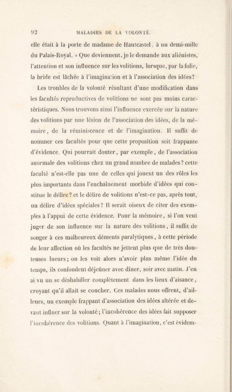 elle était à la porte de madame de Hauicastel .. à un deüii-mille du Palais-Royal. » Que deviennent, je le demande aux aliénistes, ratleniion et son influence sur les voûtions, lorsque, par la folie, la bride est lâchée à l’imaginafion et à l’association des idées? Les troubles de la volonté résultant d’une modification dans les facultés reproductives de voûtions ne sont pas moins carac- téristiques. Noos trouvons ainsi l’influence exercée sur la nature des voûtions par une lésion de l’association des idées, de la mé- moire, de la réminiscence et de Fimagination. Il suffit de nommer ces facultés pour que cette proposition soit frappante d’évidence. Qui pourrait douter, par exemple, de l’association anormale des voûtions chez un grand nombre de malades ? celle faculté n’est-elle pas une de celles qui jouent un des rôles les plus importants dans l’enchaînement morbide d’idées qui con- stitue le délire? et le délire de voûtions n’est-ce pas, après tout, un délire d’idées spéciales ? Il serait oiseux de citer des exem- ples à l’appui de celle évidence. Pour la mémoire, si l’on veut juger de son influence sur la nature des voûtions, il suffit de songer à ces malheureux déments paralytiques, à cette période de leur affection où les facultés ne jettent plus que de très dou- teuses lueurs ; on les voit alors n’avoir plus même Fidée du temps, ils confondent déjeûner avec dîner, soir avec matin. J’en ai vu un se déshabiller complètement dans les lieux d’aisance, croyant qu’il allait se coucher. Ces malades nous offrent, d’ail- leurs, un, exemple frappant d’association des idées altérée et de- vant influer sur la volonté; l’incohérence des idées fait supposer Fiijcohérence des voûtions. Quant à l’imagination, c’est évidom-