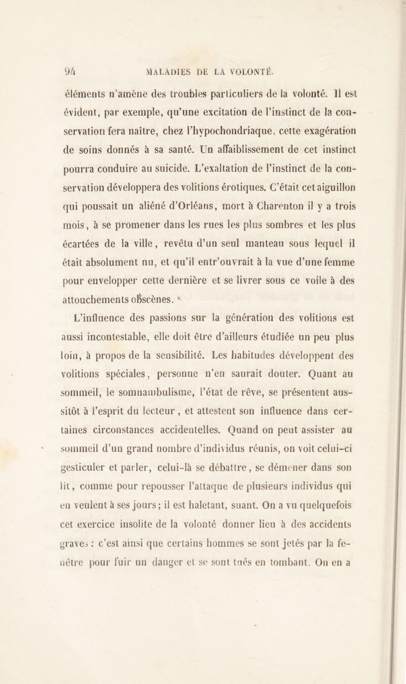 éléments n’amène des troubles particuliers de la volonté. 11 est évident, par exemple, qu’une excitation de l’instinct de la con- servation fera naître, chez l’hypochondriaque, cette exagération de soins donnés à sa santé. Un affaiblissement de cet instinct pourra conduire au suicide. L’exaltation de l’instinct de la con- servation développera des voûtions érotiques. C’était cet aiguillon qui poussait un aliéné d’Orléans, mort à Charenton il y a trois mois, à se promener dans les rues les plus sombres et les plus écartées de la ville, revêtu d’un seul manteau sous lequel il était absolument nu, et qu’il entr’ouvrait à la vue d’une femme pour envelopper cette dernière et se livrer sous ce voile à des attouchements obscènes. * L’influence des passions sur la génération des voûtions est aussi incontestable, elle doit être d’ailleurs étudiée un peu plus loin, à propos de la sensibilité. Les habitudes développent des voûtions spéciales, personne n’en saurait douter. Quant au sommeil, le somnambulisme, l’état de rêve, se présentent aus- sitôt à l’esprit du lecteur, et attestent son influence dans cer- taines circonstances accidentelles. Quand on peut assister au sommeil d’un grand nombre d’individus réunis, on voit celui-ci gesticuler et parler, celui-là se débattre, se démener dans son lit, comme pour repousser l’attaque de plusieurs individus qui en veulent à ses jours; il est haletant, suant. On a vu quelquefois cet exercice insolite de la volonté donner lieu à des accidents graves : c’est ainsi que certains hommes se sont jetés par la fe- nêtre pour fuir un danger et se sont tués en tombant. On en a