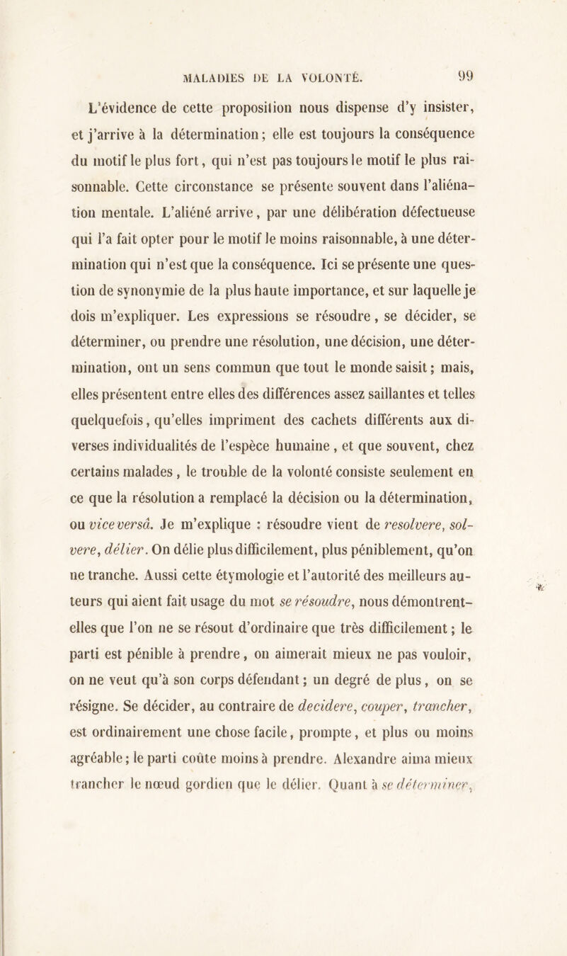 L’évidence de cette proposilion nous dispense d’y insister, et j’arrive à la détermination; elle est toujours la conséquence du motif le plus fort, qui n’est pas toujours le motif le plus rai- sonnable. Cette circonstance se présente souvent dans l’aliéna- tion mentale. L’aliéné arrive, par une délibération défectueuse qui l’a fait opter pour le motif le moins raisonnable, à une déter- mination qui n’est que la conséquence. Ici se présente une ques- tion de synonymie de la plus haute importance, et sur laquelle je dois m’expliquer. Les expressions se résoudre, se décider, se déterminer, ou prendre une résolution, une décision, une déter- mination, ont un sens commun que tout le monde saisit; mais, elles présentent entre elles des différences assez saillantes et telles quelquefois, qu’elles impriment des cachets différents aux di- verses individualités de l’espèce humaine , et que souvent, chez certains malades , le trouble de la volonté consiste seulement en ce que la résolution a remplacé la décision ou la détermination, on vice versa. Je m’explique : résoudre vient de resolvere, sol- vere^ délier. On délie plus difficilement, plus péniblement, qu’on ne tranche. Aussi cette étymologie et l’autorité des meilleurs au- teurs qui aient fait usage du mot se résoudre., nous démontrent- elles que l’on ne se résout d’ordinaire que très difficilement ; le parti est pénible à prendre, on aimerait mieux ne pas vouloir, on ne veut qu’à son corps défendant ; un degré de plus, on se résigne. Se décider, au contraire de decidere., couper, trancher, est ordinairement une chose facile, prompte, et plus ou moins agréable; le parti coûte moins à prendre. Alexandre aima mieux îrancher le nœud gordien que le délier. Quant à se défcrniiner,