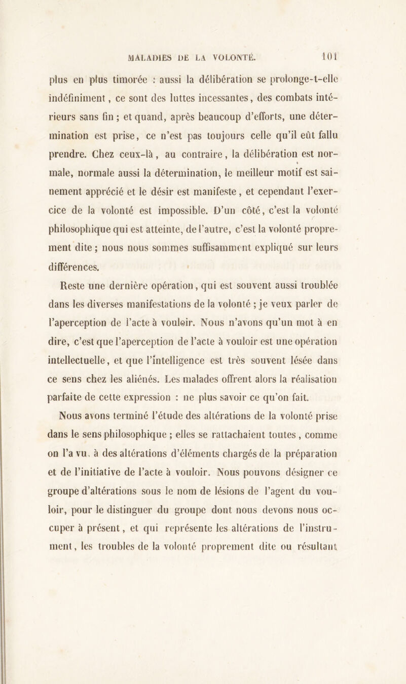 plus en plus timorée : aussi la délibération se prolonge-t-elle indéfiniment, ce sont des luttes incessantes, des combats inté- rieurs sans fin ; et quand, après beaucoup d’efforts, une déter- mination est prise, ce n’est pas toujours celle qu’il eût fallu prendre. Chez ceux-là , au contraire, la délibération est nor- « male, normale aussi la détermination, le meilleur motif est sai- nement apprécié et le désir est manifeste, et cependant l’exer- cice de la volonté est impossible. D’un côté, c’est la volonté philosophique qui est atteinte, de l’autre, c’est la volonté propre- ment dite ; nous nous sommes suffisamment expliqué sur leurs différences. Reste une dernière opération, qui est souvent aussi troublée dans les diverses manifestations de la volonté ; je veux parler de l’aperception de l’acte à vouloir. Nous n’avons qu’un mot à en dire, c’est que l’aperception de l’acte à vouloir est une opération intellectuelle, et que l’intelligence est très souvent lésée dans ce sens chez les aliénés. Les malades offrent alors la réalisation parfaite de cette expression : ne plus savoir ce qu’on fait. Nous avons terminé l’étude des altérations de la volonté prise dans le sens philosophique ; elles se rattachaient toutes , comme on l’a vu. à des altérations d’éléments chargés de la préparation et de l’initiative de l’acte à vouloir. Nous pouvons désigner ce groupe d’altérations sous le nom de lésions de l’agent du vou- loir, pour le distinguer du groupe dont nous devons nous oc- cuper à présent, et qui représente les altérations de l’instru- ment , les troubles de la volonté proprement dite ou résultant