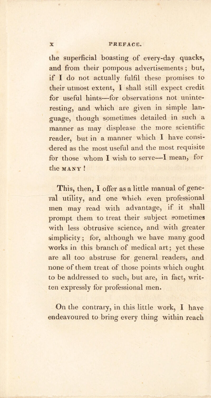 ilie superficial boasting of every-day quacks, and from their pompous advertisements ; but, if I do not actually fulfil these promises to their utmost extent, 1 shall still expect credit for useful hints—for observations not uninte- resting, and which are given in simple lan- guage, though sometimes detailed in such a manner as may displease the more scientific reader, but in a manner which I have consi- dered as the most useful and the most requisite for those whom I wish to serve—I mean, for die MANY ! This, then, I offer as a little manual of gene- Tal utility, and one which even professional men may read with advantage, if it shall prompt them to treat their subject sometimes with less obtrusive science, and with greater simplicity; for, although we have many good works in this branch of medical art; yet these are all too abstruse for general readers, and none of them treat of those points which ought to be addressed to such, but are, in fact, writ- ten expressly for professional men. On the contrary, in this little work, I have endeavoured to bring every thing within reach