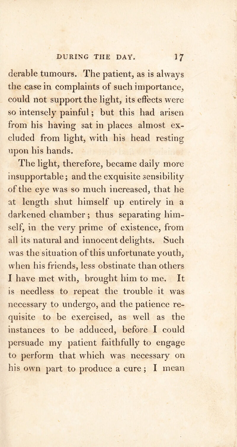 derable tumours. The patient^ as is always the casein complaints of such importance^ could not support the lights its effects were so intensely painful; hut this had arisen from his having sat in places almost ex- cluded from lights with his head resting upon his hands. The lights therefore, became daily more insupportable; and the exquisite sensibility of the eye was so much increased, that he at length shut himself up entirely in a darkened chamber; thus separating him- self, in the very prime of existence, from ail its natural and innocent delights. Such was the situation of this unfortunate youth, when his friends, less obstinate than others I have met with, brought him to me. It is needless to repeat the trouble it was necessary to undergo, and the patience re- quisite to be exercised, as well as the instances to be adduced, before I could persuade my patient faithfully to engage to perform that which was necessary on his own part to produce a cure; I mean