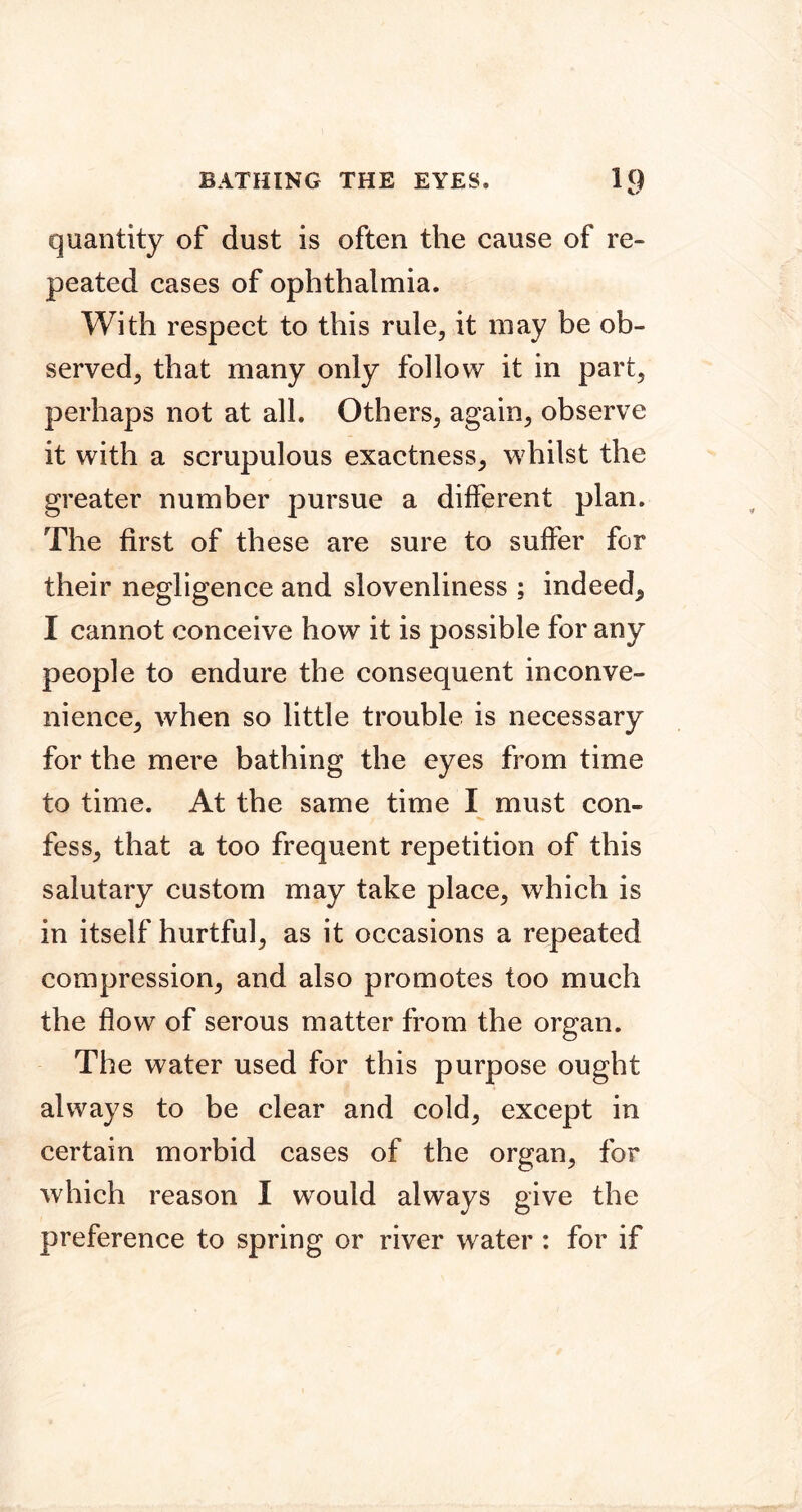 quantity of dust is often the cause of re- peated cases of ophthalmia. With respect to this rule, it may be ob- served, that many only follow it in part, perhaps not at all. Others, again, observe it with a scrupulous exactness, whilst the greater number pursue a different plan. The first of these are sure to suffer for their negligence and slovenliness ; indeed, I cannot conceive how it is possible for any people to endure the consequent inconve- nience, when so little trouble is necessary for the mere bathing the eyes from time to time. At the same time I must con- fess, that a too frequent repetition of this salutary custom may take place, which is in itself hurtful, as it occasions a repeated compression, and also promotes too much the flow of serous matter from the organ. The water used for this purpose ought always to be clear and cold, except in certain morbid cases of the organ, for which reason I would always give the preference to spring or river water : for if