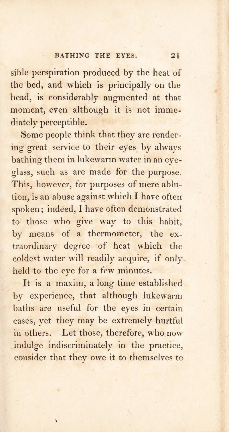 sible perspiration produced by the heat of the bed, and which is principally on the head, is considerably augmented at that moment, even although it is not imme- diately perceptible. Some people think that they are render- ing great service to their eyes by always bathing them in lukewarm water in an eye- glass, such as are made for the purpose. This, however, for purposes of mere ablu- tion, is an abuse against which I have often spoken; indeed, I have often demonstrated to those who give way to this habit, by means of a thermometer, the ex- traordinary degree of heat which the coldest water will readily acquire, if only held to the eye for a few minutes. It is a maxim, a long time established by experience, that although lukewarm baths are useful for the eyes in certain cases, yet they may be extremely hurtful in others. Let those, therefore, who now indulge indiscriminately in the practice, consider that they owe it to themselves to