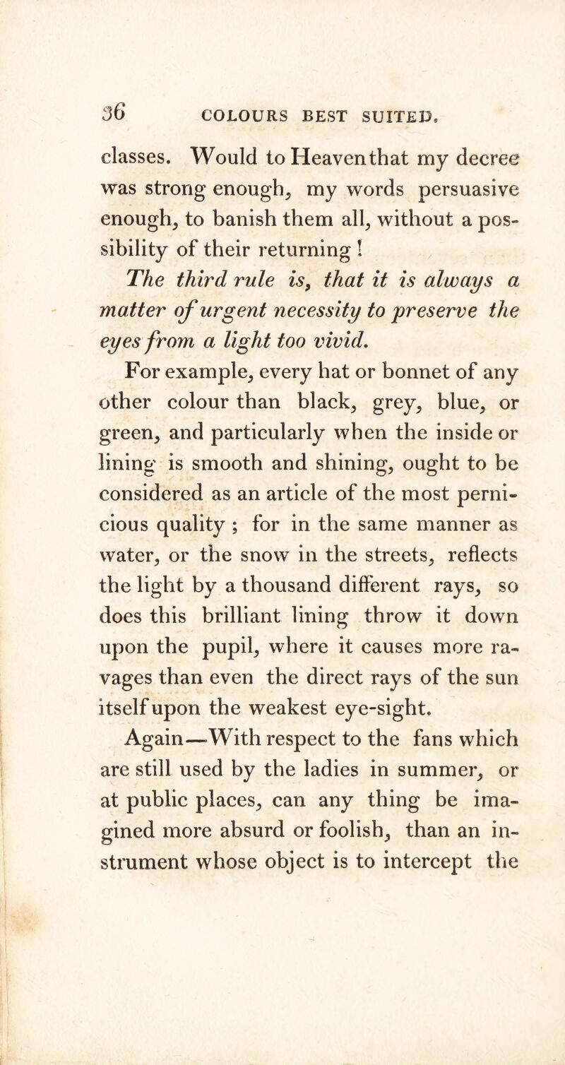 classes. Would to Heaven that my decree was strong enough, my words persuasive enough, to banish them all, without a pos- sibility of their returning I The third rule is, that it is always a matter of urgent necessity to preserve the eyes from a light too vivid. For example, every hat or bonnet of any other colour than black, grey, blue, or green, and particularly when the inside or lining is smooth and shining, ought to be considered as an article of the most perni- cious quality ; for in the same manner as water, or the snow in the streets, reflects the light by a thousand different rays, so does this brilliant lining throw it down upon the pupil, where it causes more ra- vages than even the direct rays of the sun itself upon the weakest eye-sight. Again—With respect to the fans which are still used by the ladies in summer, or at public places, can any thing be ima- gined more absurd or foolish, than an in- strument whose object is to intercept the