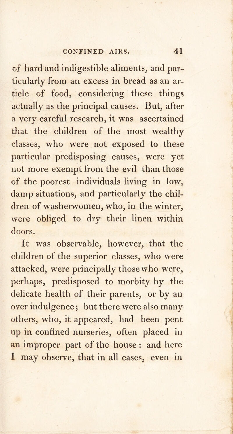 of hard and indigestible aliments^ and par- ticularly from an excess in bread as an ar- ticle of food^ considering these things actually as the principal causes. But^ after a very careful research, it was ascertained that the children of the most wealthy classes, who were not exposed to these particular predisposing causes, were yet not more exempt from the evil than those of the poorest individuals living in low, damp situations, and particularly the chil- dren of washerwomen, who, in the winter, were obliged to dry their linen within doors. It was observable, however, that the children of the superior classes, who were attacked, were principally those who were, perhaps, predisposed to morbity by the delicate health of their parents, or by an over indulgence; but there were also many others, who, it appeared, had been pent up in confined nurseries, often placed in an improper part of the house : and here I may observe, that in all cases, even in