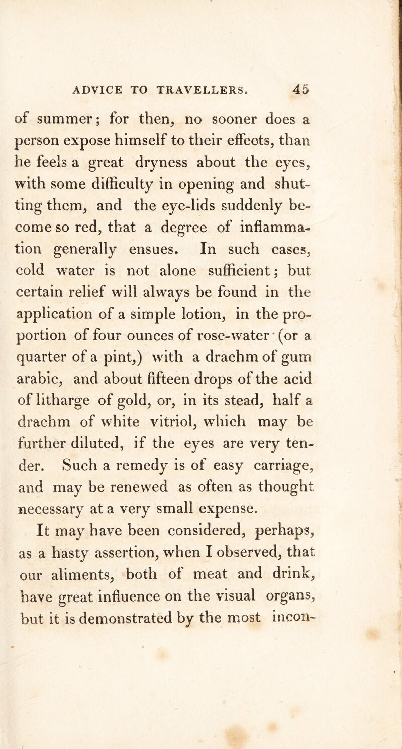 of summer; for then^ no sooner does a person expose himself to their effects, than he feels a great dryness about the eyes, with some difficulty in opening and shut- ting them, and the eye-lids suddenly be- come so red, that a degree of inflamma- tion generally ensues. In such cases, cold water is not alone sufficient; but certain relief will always be found in the application of a simple lotion, in the pro- portion of four ounces of rose-water • (or a quarter of a pint,) with a drachm of gum arabic, and about fifteen drops of the acid of litharge of gold, or, in its stead, half a drachm of white vitriol, wliich may be further diluted, if the eyes are very ten- der. Such a remedy is of easy carriage, and may be renewed as often as thought necessary at a very small expense. It may have been considered, perhaps, as a hasty assertion, when I observed, that our aliments, both of meat and drink, have great influence on the visual organs, but it is demonstrated by the most incon-