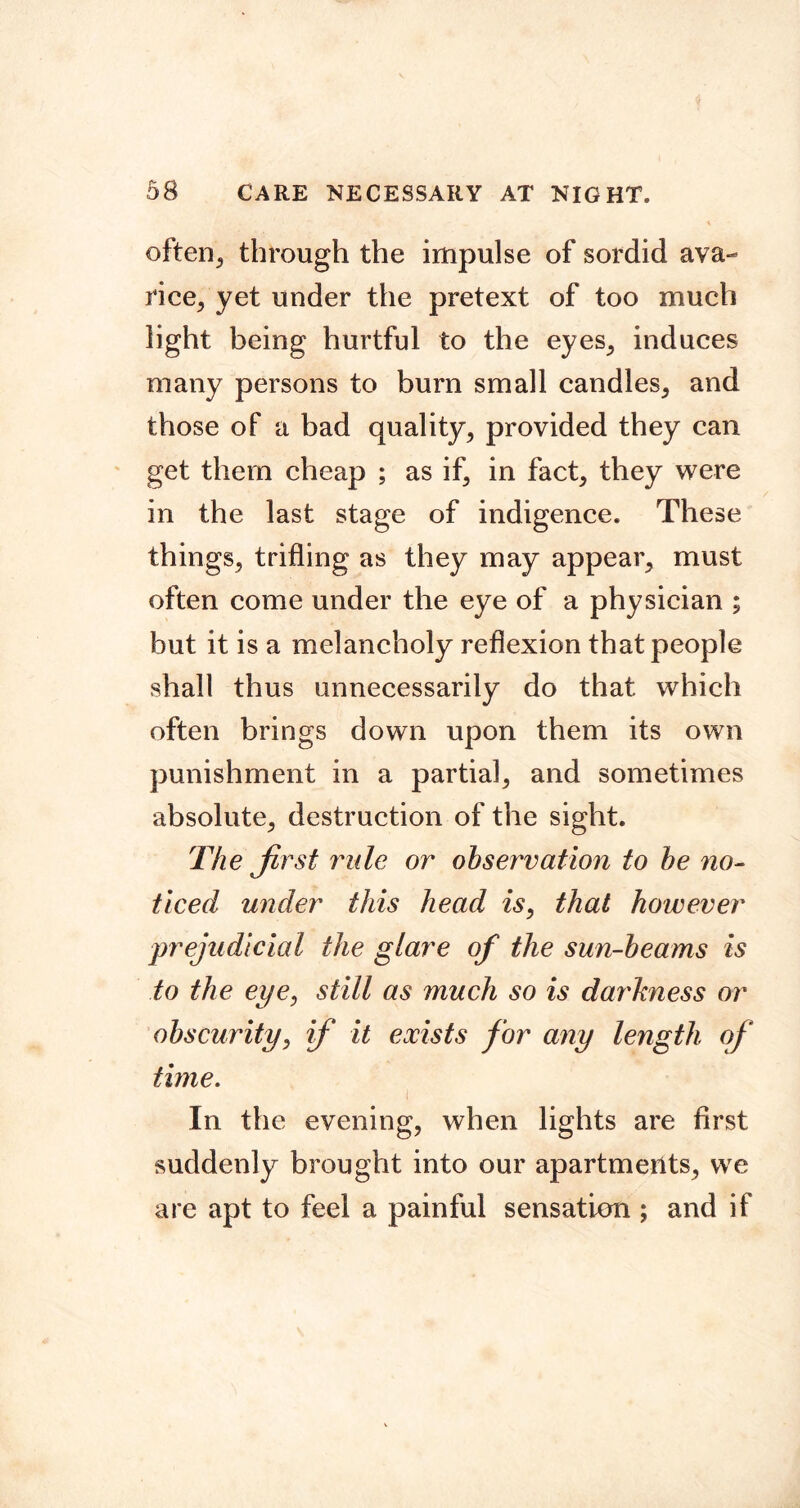 often^ through the impulse of sordid ava- rice, yet under the pretext of too much light being hurtful to the eyes, induces many persons to burn small candles, and those of a bad quality, provided they can get them cheap ; as if, in fact, they were in the last stage of indigence. These things, trifling as they may appear, must often come under the eye of a physician ; but it is a melancholy reflexion that people shall thus unnecessarily do that which often brings down upon them its own punishment in a partial, and sometimes absolute, destruction of the sight. The first rule or observation to he no- ticed under this head is^ that however prejudicial the glare of the sun-beams is to the eye, still as much so is dar'hness or obscurity, if it exists for any length of time. In the evening, when lights are first suddenly brought into our apartments, we are apt to feel a painful sensation ; and if