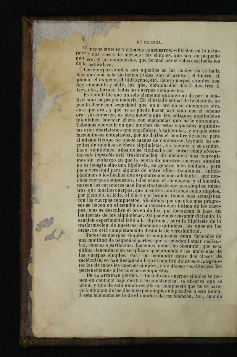 Y CUERPOS COMPUESTOS.—Existeti en la natu- niim * series de cuerpos ; los simples, que son en pequeño num ÇJ.O, y los compuestos, que forman por sí solos casi todos los oe Ja naturaleza. ‘ Los cuerpos simples son aquellos en los cuales no se halla inas que una sola sustancia ; tales son el azufre, el hierro, el plomo, el oxígeno, el hidrógeno, etc. Estos cuerpos simples son hoy cincuenta y siete, los que, combinados dos á dos, tres á tres, etc., forman todos los cuerpos compuestos. Es indudable que un solo elemento químico no da por la aná¬ lisis sino su propia materia. En el estado actual déla ciencia, se puede decir con seguridad que en el oro no se encuentra otra cosa que oro , y que no se puede hacer oro sino con el mismo oro; sin embargo, es bien notorio que los antiguos alquimistas intentaban fabricar el oro con sustancias que no le contenían. Debemos convenir en que muchos de estos supuestos alquimis¬ tas eran charlatanes que enganaban á sabiendas, y en que otros fueron ilusos entusiastas, por no darles el nombre de locos; pero al mismo tiempo no puede menos de confesarse, leyendo los es¬ critos de muchos célebres alquimistas , su ciencia y su candor. Hace veinticinco años no se titubeaba en mirar como absolu^ tarnente imposible esta trasformacion de metales; mas conveni¬ mos sin embargo' en que la teoría de nuestros cuerpos simples no es toda^vía sino una hipótesis, en general bien fundada , pero poco verosímil para algunos de entre ellos. Asentamos, antici¬ pándonos a los hechos que espondremos mas adelante , que mu¬ chos cuerpos compuestos, tales como el cianógeno y el amonio, poseen los caracteres mas importantes de cuerpos simples; mien¬ tras que muchos cuerpos, que nosotros admitimos como simples, por ejemplo, el iodo, el cloro y^el bromo, tienen mas semejanza con los cuerpos compuestos. Añadimos que cuantos mas progre¬ sos se hacen en el estudio de la constitución íntima de los cuer¬ pos, mas se descubre el órden de los que formaban la base en las teorías de los alquimistas. Así podemos reasumir diciendo: la sanción esperimental faltó á la alquimia, pero la hipótesis de la trasformacion de nuestros elementos químicos, los unos en los otros, no está completamente desnuda de verosimilitud. Todos los cuerpos simples y compuestos están formados de una multitud de pequeñas partes, que se pueden llamar molécu^ las , átomos ó partículas : hacemos notar, no obstante , que esta última denominación se aplica especialmente á las moléculas de • los cuerpos simples. Para no confundir estas dos clases de moléculas, se han designado bajo el nombre de átomos integran^- tes los de todos los cuerpos simples, y de átomos constitutivos los pertenecientes á los cuerpos compuestos. De la afinidad química.—Cuando dos cuerpos simples se po¬ nen en contacto bajo ciertas circunstancias , se observa que se unen, y que de esta union resulta un compuesto que no se pare¬ ce a ninguno de los dos cuerpos simples empleados: á esta union, á este fenómeno se le da el nombre de combinación. Así, cuando