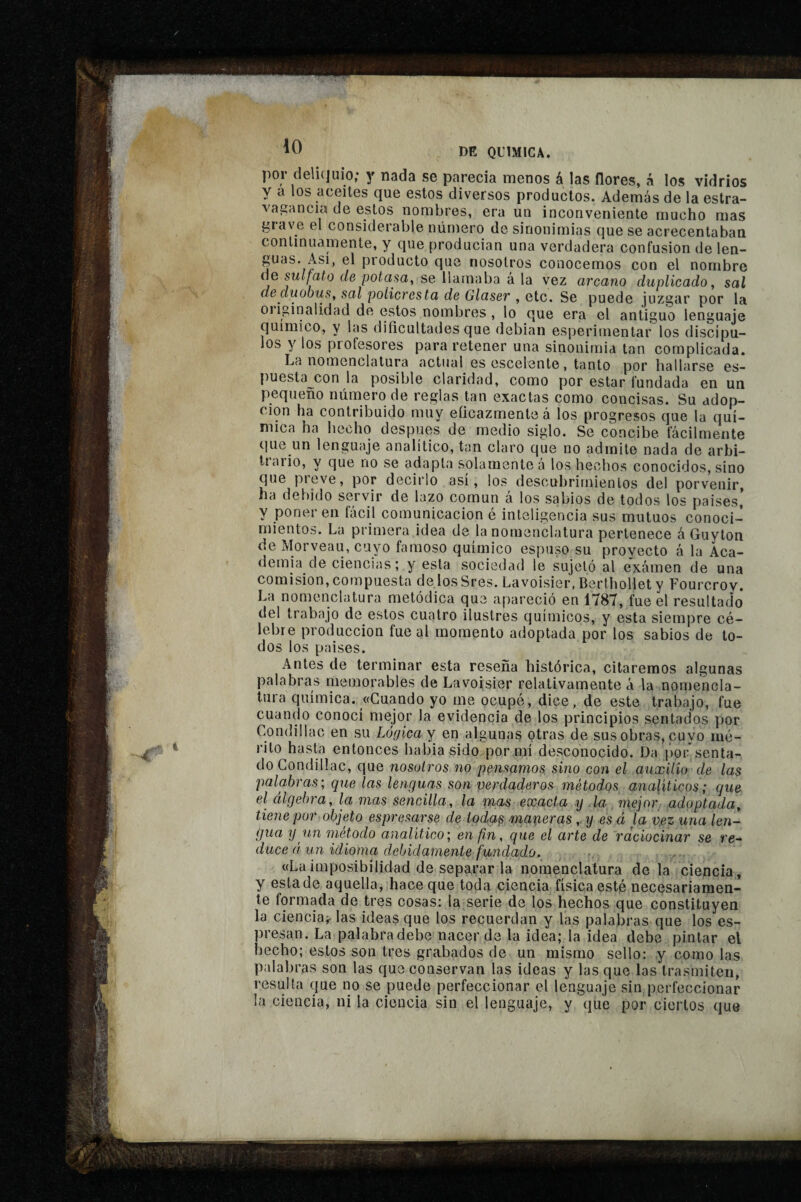 por deli(]uio; y nada se parecía menos á las flores, á los vidrios y a los aceites que estos diversos productos. Además de la estra- vagancia de estos nombres, era un inconveniente mucho mas grave el considerable número de sinonimias que se acrecentaban continuamente, y que producían una verdadera confusion de len- guas. Asi, el producto que nosotros conocemos con el nombre úe sulfato de potasa^ se llamaba á la vez arcano duplicado, sal deduobuSy sal policresta de Glaser , etc. Se puede juzgar por la oiiginalidad de estos nombres , lo que era el antiguo lenguaje químico, y las dificultades que debían esperiinentar los discípu¬ los y los profesores para retener una sinonimia tan complicada. La nomenclatura actual es cscelente, tanto por hallarse es- puesta^^con la posible claridad, como por estar fundada en un pequeño número de reglas tan exactas como concisas. Su adop¬ ción ha contribuido muy eficazmente à los progresos que la quí¬ mica ha hecho después de medio siglo. Se concibe fácilmente que un lenguaje analítico, tan claro que no admite nada de arbi- liario, y que no se adapta solamente á los hechos conocidos, sino que pieve, por decirlo asi, los descubrirnienlos del porvenir, ha debido servir de lazo común á los sabios de todos los países,’ y poner en fácil comunicación é inteligencia sus mutuos conoci¬ mientos. La primera idea de la nomenclatura pertenece á Guyton de Morveau, cuyo famoso químico espuso su proyecto á la Aca¬ demia de ciencias ; y esta sociedad le sujetó al exámen de una comisión, cotnpuesta de losSres. Lavoisier, Berthollet y Fourcrov. La nomenclatura metódica que apareció en 1787, fue el resultado del trabajo de estos cuatro ilustres químicos, y esta siempre cé¬ lebre producción fue al momento adoptada por los sabios de lo¬ dos los países. Antes de terminar esta reseña histórica, citaremos algunas palabras memorables de Lavoisier relativamente á la nomencla¬ tura química. «Cuando yo me ocupé, dice, de este trabajo, fue cuando conocí mejor la evidencia de los principios sentados por Condillac en su Lógica y en algunas otras de sus obras, cuyo mé¬ rito hasta entonces había sido por^ií desconocido. Da por senta¬ do Condillac, que nosotros no pensamos, sino con el auxilio de las palabras; que las lenguas son verdaderos métodos analíticos ; que el álgebra, la mas sencilla, la mas exacta y la. mejor adoptada, tiene por objeto espresa,rse de todqs maperas ,. y es á ía v.ez una len¬ gua y un método analítico; en fin, que el arte de raciocinar se re¬ duce á. un idioma debidamente fundado. «Laimposibilidad de sepa,rar la nomenclatura de la ciencia, y esta de aquella, hace que toda ciencia física esté necesariamen¬ te formada de tres cosas: la serie de los hechos que constituyen la ciencia^ las ideas que los recuerdan y las palabras que los es- presan. La palabra debe nacer de la idea; la idea debe pintar el hecho; estos son tres grabados de un mismo sello: y como las p;dabras son las que conservan las ideas y las que las trasmiten, resulta que no se puede perfeccionar el lenguaje sin perfeccionar la ciencia, ni la ciencia sin el lenguaje, y que por ciertos que