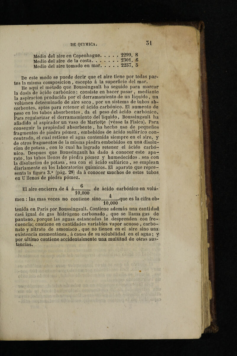 O i Medio del aire en Copenhague.2299, 8 Medio del aire de la costa.. » ® Medio del aire tomado en mar. 2257, 5 De este modo se puede decir que el aire tiene por todas par¬ les la misma composición , escepto á la superficie del mar. He aquí el método que Boussingault ha seguido para marcar la dosis de ácido carbónico: consiste en hacer pasar, mediante la aspiración producida por el derramamiento de un líquido , un volumen determinado de aire seco , por un sistema de tubos ab¬ sorbentes, aptos para retener el ácido carbónico. El aumento de peso en los tubos absorbentes , da el peso del ácido carbónico. Para regularizar el derramamiento del líquido, Boussingault ha añadido al aspirador un vaso de Mariottte (véase la Física). Para conseguir la propiedad absorbente , ha hecho uso de pequeños fra^^mentos de piedra pómez , embebidos de ácido sulfúrico con¬ centrado, el cual retiene el agua contenida siempre en el aire, y de otros fragmentos de la misma piedra embebidos en una disolu¬ ción de potasa , con lo cual ha logrado retener el ácido carbó¬ nico. Después que Boussingault ha dado á conocer este apa¬ rato, los tubos llenos de piedra pómez y humedecidos , sea con la disolución de potasa , sea con el ácido sulfúrico , se emplean diariamente en los laboratorios químicos. El aparato que repre¬ senta la figura 3.* (pág. 28) da á conocer muchos de estos tubos en U llenos de piedra pómez. 0 El aire encierra de 4 á-- de ácido carbónico en volú- 10,000 ^ raen : las mas veces no contiene sino-.que es la cifra ob- 10,000 tenida en París por Boussingault. Contiene además una cantidad casi igual de gas hidrógeno carbonado , que se llama gas de pantano, porque las aguas estancadas le desprenden con fre¬ cuencia; contiene en cantidades variables vapor acuoso , carbo¬ nato y nitrato de amoníaco , que no tienen en el aire sino una existencia momentánea, á causa de su solubilidad en el agua ; y por último contiene accidentalmente una multitud de otras sus¬ tancias. «