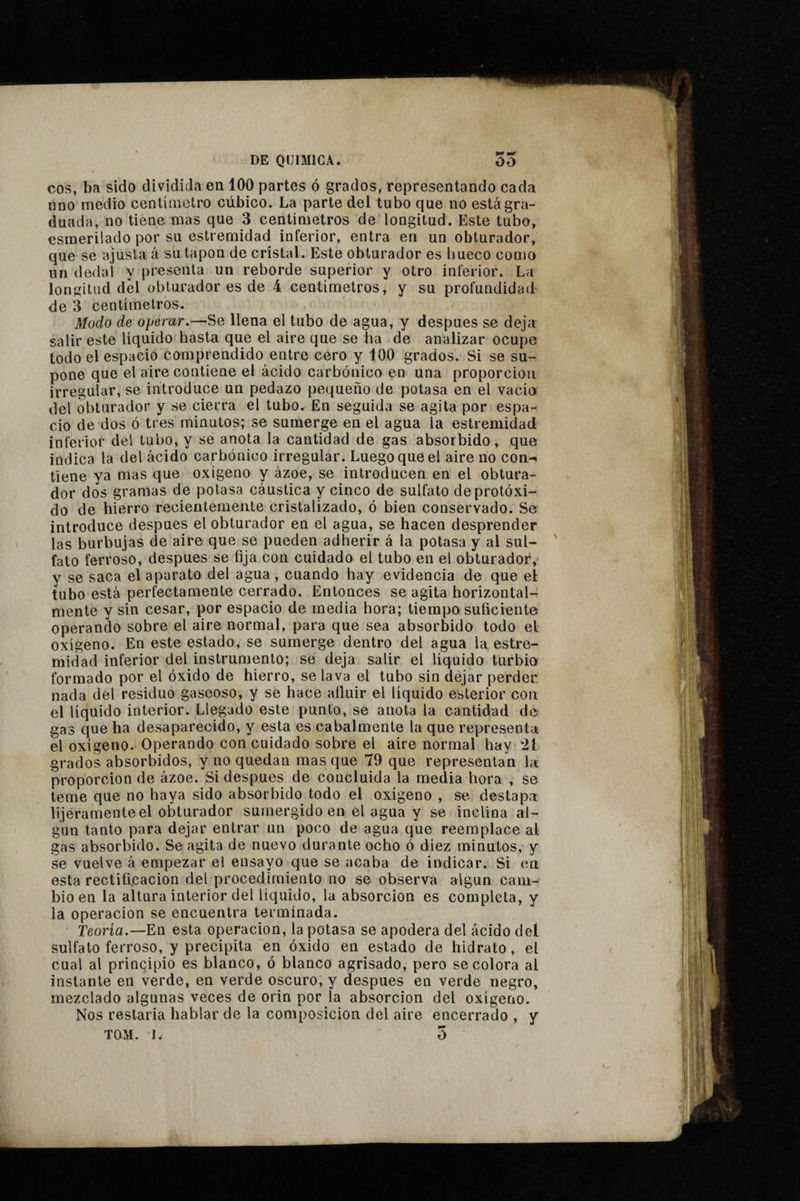 COS, ba sido dividida en 100 partes ó grados, representando cada uno medio centímetro cúbico. La parte del tubo que no está gra¬ duada, no tiene mas que 3 centímetros de longitud. Este tubo, esmerilado por su estremidad inferior, entra en un obturador, que se ajusta á su tapón de cristal. Este obturador es bueco como un dedal y presenta un reborde superior y otro inferior. La longitud dcl obturador es de 4 centimetros, y su profundidad de 3 centímetros. Modo de operar.—Se llena el tubo de agua, y después se deja salir este líquido hasta que el aire que se ha de analizar ocupe todo el espacio comprendido entre cero y 100 grados. Si se su¬ pone que el aire contiene el ácido carbónico en una proporción irregular, se introduce un pedazo pequeño de potasa en el vacío del obturador y se cierra el tubo. En seguida se agita por espa¬ cio de dos ó tres minutos; se sumerge en el agua la estremidad inferior del tubo, y se anota la cantidad de gas absorbido, que indica la del ácido carbónico irregular. Luego que el aire no con¬ tiene ya mas que oxígeno y ázoe, se introducen en el obtura¬ dor dos gramas de potasa cáustica y cinco de sulfato deprotóxi- do de hierro recientemente cristalizado, ó bien conservado. Se introduce después el obturador en el agua, se hacen desprender las burbujas de aire que se pueden adherir á la potasa y al sul¬ fato ferroso, después se fija con cuidado el tubo en el obturador, y se saca el aparato del agua, cuando hay evidencia de que el tubo está perfectamente cerrado. Entonces se agita horizontal- mente y sin cesar, por espacio de media hora; tiempo suficiente operando sobre el aire normal, para que sea absorbido todo el oxígeno. En este estado, se sumerge dentro del agua la estre¬ midad inferior del instrumento; se deja salir el liquido turbio formado por el óxido de hierro, se lava el tubo sin dejar perder nada del residuo gaseoso, y se hace atluir el líquido esterior con el líquido interior. Llegado este punto, se anota la cantidad de gas que ha desaparecido, y esta es cabalmente la que representa el oxígeno. Operando con cuidado sobre el aire normal hay 21 grados absorbidos, y no quedan mas que 79 que representan la proporción de ázoe. Si después de concluida la media hora , se teme que no haya sido absorbido todo el oxígeno , se destapa lijéramente el obturador sumergido en el agua y se inclina al¬ gún tanto para dejar entrar un poco de agua que reemplace al gas absorbido. Se agita de nuevo durante ocho ó diez minutos, y se vuelve á empezar el ensayo que se acaba de indicar. Si en esta rectificación del procedimiento no se observa algún cam¬ bio en la altura interior del líquido, la absorción es completa, y la Operación se encuentra terminada. Teoría.—En esta operación, la potasa se apodera del ácido del sulfato ferroso, y precipita en óxido en estado de hidrato, el cual al principio es blanco, ó blanco agrisado, pero se colora al instante en verde, en verde oscuro, y después en verde negro, mezclado algunas veces de orin por la absorción del oxígeno. Nos restaría hablar de la composición del aire encerrado , y TOM. 1. 5