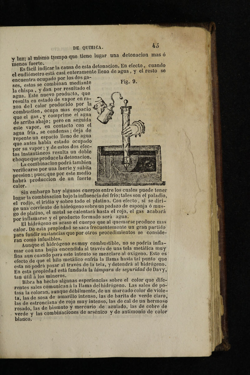 45 Fig. 9. y luz; al mismo tiempo que tiene lugar una detonación masó ^^F^^fácU indicarla causa de esta detonación. En electo, cuando el eudiómeÍro está casi enteramente lleno de agua , y el resto se encuentra ocupado por los dos ga¬ ses, estos se combinan mediant la chispa , y dan por resultado el agua. Este nuevo producto, que resulta en estado de vapor en ra- ^ zon del calor producido por la^ig combustion, ocupa mas espacio que el gas , y comprime el agua / de arriba abajo ; pero en seguida este vapor, en contacto con el agua fria, se condensa; deja de repente un espacio lleno de agua que antes habia estado ocupado por su vapor ; y de estos dos efec¬ tos instantáneos resulta un doble choqueque prodúcela detonación. La coiribinacion podrá también verificarse por una fuerte y súbita presión ; pues, que por este medio habrá producción de un fuerte —--— — - Sin embargo hay algunos cuerpos entre los cuales puede tener lugar la combinación bajo la influencia del frió ; tales son el paladio, el rodio, el iridio y sobre todo el platino. Con efecto , si se diri¬ ge una corriente de hidrógeno sobre un pedazo de esponja ó mus¬ go de platino, el metal se calentará hasta el rojo, el gas acabará por inflamarse y el producto formado será agua. ^ El hidrógeno es acaso el cuerpo que al quemarse produce mas calor De esla propiedad se saca frecuentemente un gran partido para fundir sustancias que por otros procedimientos se conside¬ ran como infusibles. j • • n áunqueel hidrógeno esmuy combustible, no se podría infla¬ mar con una bujía encendida al través de una tela metálica muy fina aun cuando para este intento se mezclare al oxígeno. Esto es ' efecto de que el hilo metálico enfria la llama hasta tal punto que esta no podrá pasar al través de la tela, y detendrá al hidrógeno. En esta propiedad está fundada la lámpara de seguridad deDavy, tan útil á los mineros. • • i i j-r Bibra ha hecho algunas esperiencias sobre el color que dife¬ rentes sales comunican á la llama del hidrógeno. Las sales de po¬ tasa la coloran, aunque débilmente, de un marcado color de viole¬ ta las de sosa de amarillo intenso, las de barita de verde claro, las de estronciana de rojo muy intenso, las de cal de un hermoso rosado las de bismuto y mercurio de azulado, las de cobre de verde y las combinaciones de arsénico y de antimonio de color blanco.