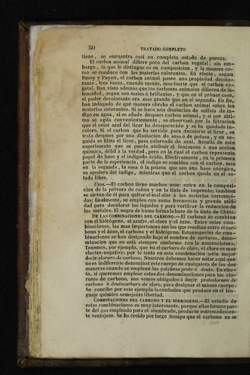 tiens, se encuentrfi cnsi en completo estado de pureza. El carbon animal difiere poco del carbon vegetal ; sin em¬ bargo , lo que le distingue es su composición , y la manera co¬ mo se conduce con las,materias colorantes. En efecto, segua Bussy y Payen, el carbón animal posee una propiedad decolo¬ rante , tres veces, cuando menos, mas fuerte que el carbon ve¬ getal. Han visto además que los carbones animales difieren de in¬ tensidad, según son mates ó brillantes, y que en el primer caso, el poder decolorante era mas grande que en el segundo. En fin| han indagado de qué manera obraba el carbon animal sobre las materias colorantes. Si se hace una disolución de sulfato de ín¬ digo en agua, sise añade después carbon animal, y si por últi¬ mo se agita convenientemente, se observará por la filtración que el color azul del licor ha desaparecido y se ha quedado in¬ coloro, Si el carbon que ha servido para decolorar el licor , se trata después por una disolución de sosa ó de potasa , y en se¬ guida se filtra el licor, pasa coloreado de azul. Resulta'de este esperimento que se puede atribuir el fenómeno á una acción química, débil á la verdad, pero en la cual el carbon representa papel de base y el índigode ácido. Efectivamente , en la primera parte de la esperiencia, el índigo se combina con el carbon, mas en la segunda , la sosa ó la potasa que son una base enérgica, se apodera del índigo, mientras que el carbon queda en el es¬ tado libre. Usos.—El carbon tiene muchos usos: entra en la composi¬ ción de la pólvora de cañón y en la tinta de imprenta; también se sirven de él para quitar el mal olor á las materias corrompi¬ das; finalmente, se emplea con suma frecuencia y grande utili¬ dad para decolorar los líquidos y para verificar la reducción de los metales. El negro de humo forma la base de la tinta de Chinai De las combinaciones del carbono.—El carbono se combina con el hidrógeno, el azufre, el cloro y el ázoe. Entre estas com¬ binaciones, las mas importantes son las que resultan entre elcar-*^ bono y el ázoe, el carbono y el hidrógeno. Estasespecies de com¬ binaciones se han designado bajo el nombre de carówms deno¬ minación que no está siempre conforme con la nomenclatura. Tenemos, por ejemplo, que en el carburo de cloro, el cloro es mas electro-negativo; por lo tanto en esta combinación sería mejor decir cloruro de carbono. Nosotros debemos hacer notar aquí que no es indiferente denominar estecuerpo de cualquiera de las dos maneras cuando se emplean las palabras proío ó deuto. En efec¬ to, si queremos emplear estas dos denominaciones para los clo¬ ruros de carbono, nos vemos obligados á decir proiocloruro de carbono ó deutocarburo de cloro, para designar el mismo cuerpo. Se concibe por este ejemplo la confusion que produce en el len¬ guaje químico semejante libertad. Combinaciones del carbono y el hidrogeno.—El estudio de estas combinaciones es muy interesante, porque ellas forman par¬ te del gas empleado para el alumbrado, producto estremadamen- le ventajoso. Se ha creído por largo tiempo que el carbono no se