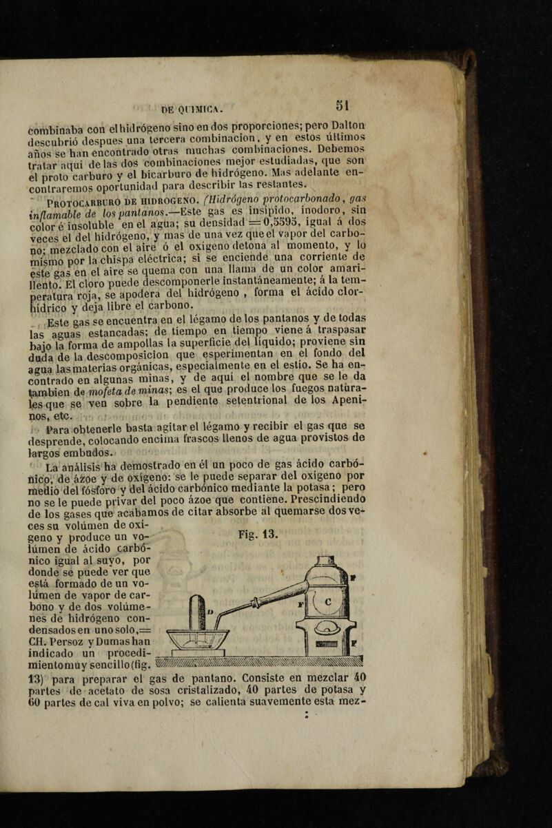 combinaba con el hidrógeno sino en dos proporciones; pero Dalton descubrió después una tercera combinación, y en estos últimos años se han encontrado otras muchas combinaciones. Debemos tratar aquí délas dos combinaciones mejor estudiadas, que son eíproto carburo y el bicarburo de hidrógeno. Mas adelante en¬ contraremos oportunidad para describir las restantes. ‘ Protocarburo de hidrogeno, fHidrógeno protocarbonado, gas inflamabte'de los pantanos.-mej,as es >?«‘‘oro , sin color é insoluble en el agua; su densidad = 0,559d, igual a dos veces el del hidrógeno, y mas de una vez que el vapor del carbo¬ no* mezclado con el aire ó el oxígeno detona al momento, y lo mismo por la chispa eléctrica; si se enciende una corriente de éste ^^a5 en el aire se quema con una llama de un color amari¬ llento El cloro puede descomponerle instantáneamente; á la tem¬ peratura roja, se apodera del hidrógeno , forma el ácido clor¬ hídrico y deja libre el carbono. Este gas se encuentra en el légamo de los pantanos y de todas fas aguas estancadas; de tiempo en tiempo viene á traspasar baio la forma de ampollas la superficie del líquido; proviene sm duda de la descomposición que esperimentan en el fondo del agua las materias orgánicas, especialmente en el estío. Se ha en¬ contrado en algunas minas, y de aquí el nombre que se le da también de mofeta de minas; es el que produce los fuegos natura¬ les que se ven sobre la pendiente setentrional de los Apeni¬ nos, etc. » Para obtenerle basta agitar el légamo y recibir el gas que se desprende, colocando encima Irascos llenos de agua provistos de largos embudos. ‘ La análisis ha demostrado en él un poco de gas ácido carbó¬ nico; de ázroe y de oxígeno: se le puede separar del oxígeno por medio del fósforo y del ácido carbónico mediante la potasa ; pero no se le puede privar del poco ázoe que contiene. Prescindiendo de los gases que acabamos de citar absorbe al quemarse dos ve¬ ces su volumen de oxí¬ geno y produce un vo¬ lumen de ácido carbó¬ nico igual al suyo, por donde se puede ver que está formado de un vo- lúmen de vapor de car¬ bono y de dos volúme¬ nes de hidrógeno con- densadosen uno solo,= CH. Persoz yDumashan indicado un procedi- mientomuy sencillo(fig. 13) para preparar el gas de pantano. Consiste en mezclar 40 partes de acetato de sosa cristalizado, 40 partes de potasa y 60 partes de cal viva en polvo; se calienta suavemente esta mez- í ij,. iw.