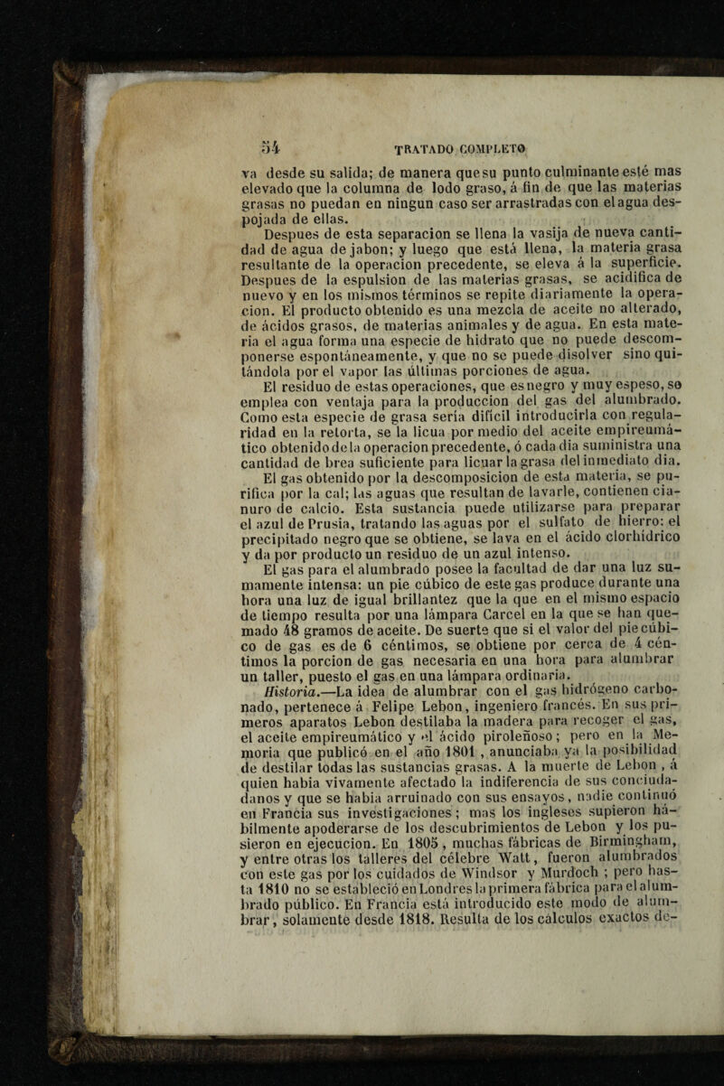 va desde su salida; de manera que su punto culminante esté mas elevado que la columna de lodo graso, à fin de que las materias grasas no puedan eu ningún caso ser arrastradas con élagua des¬ pojada de ellas. Después de esta separación se llena la vasija de nueva canti¬ dad de agua de jabón; y luego que está llena, la materia grasa resultante de la operación precedente, se eleva á la superficie. Después de la espulsion de las materias grasas, se acidifica de nuevo y en los mismos términos se repite diariamente la opera¬ ción. El producto obtenido es una mezcla de aceite no alterado, de ácidos grasos, de materias animales y de agua. En esta mate¬ ria el agua forma una especie de hidrato que no puede descom¬ ponerse espontáneamente, y que no se puede disolver sino qui¬ tándola por el vapor las últimas porciones de agua. El residuo de estas operaciones, que es negro y muy espeso, so emplea con ventaja para la producción del gas del alumbrado. Gomo esta especie de grasa sería difícil introducirla con regula¬ ridad en la retorta, se la licúa por medio del aceite ernpireumá- tico obtenido de la Operación precedente, ó cadadia suministra una cantidad de brea suficiente para licuar la grasa del inmediato dia. El gas obtenido por la descomposición de esta materia, se pu¬ rifica por la cal; las aguas que resultan de lavarle, contienen cia¬ nuro de calcio. Esta sustancia puede utilizarse para preparar el azul dePrusia, tratando las aguas por el sulfato de hierro: el precipitado negro que se obtiene, se lava en el ácido clorhídrico y da por producto un residuo de un azul intenso. El gas para el alumbrado posee la facultad de dar una luz su¬ mamente intensa: un pie cúbico de este gas produce durante una hora una luz de igual brillantez que la que en el mismo espacio de tiempo resulta por una lámpara Cárcel en la que se han que¬ mado 48 gramos de aceite. De suerte que si el valor del pie cúbi¬ co de gas es de 6 céntimos, se obtiene por cerca de 4 cén¬ timos la porción de gas necesaria en una hora para alumbrar un taller, puesto el gas en una lámpara ordinaria. Historia.—La idea de alumbrar con el gas hidrógeno carbo¬ nado, pertenece á Felipe Lebon, ingeniero francés. En sus pri¬ meros aparatos Lebon destilaba la madera para recoger el gas, el aceite empireumático y el ácido piroleñoso ; pero en la Me¬ moria que publicó en el año 1801 , anunciaba ya la posibilidad de destilar todas las sustancias grasas. A la muerte de Lebon , á quien habia vivamente afectado la indiferencia de sus conciuda¬ danos y que se habia arruinado con sus ensayos, nadie continuó en Francia sus investigaciones ; mas los ingleses supieron há¬ bilmente apoderarse de los descubrimientos de Lebon y los pu¬ sieron en ejecución. En 1805 , muchas fábricas de Birmingham, y entre otras los talleres del célebre Watt, fueron alumbrados con este gas por los cuidados de Windsor y Murdoch ; pero has¬ ta 1810 no se estableció enLondres la primera fábrica para el alum¬ brado público. En Francia está introducido este modo de alum¬ brar , solamente desde 1818. Resulta de los cálculos exactos de-