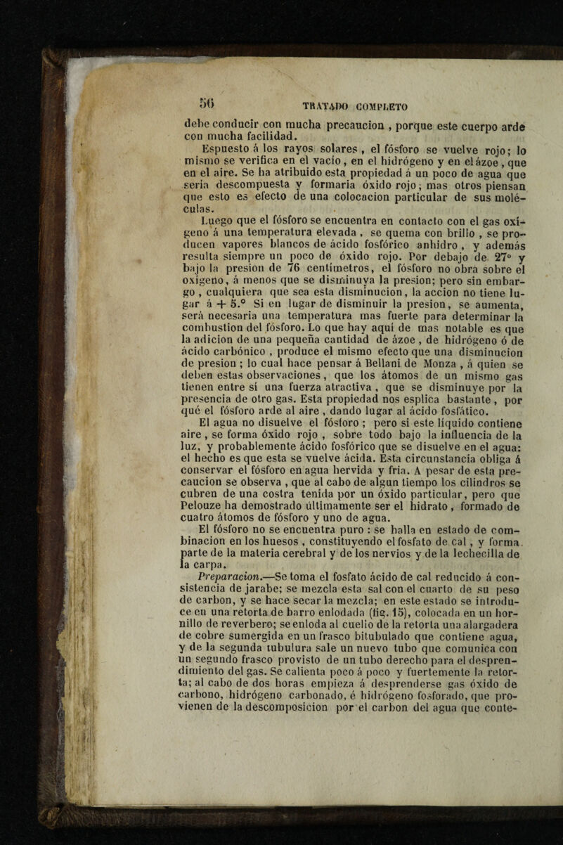 debe conducir con mucha precaución , porque este cuerpo arde con mucha facilidad. Espuesto á los rayos solares , el fósforo se vuelve rojo; lo mismo se verifica en el vacío, en el hidrógeno y en el ázoe , que en el aire. Se ha atribuido esta propiedad á un poco de agua que sería descompuesta y formaría óxido rojo ; mas otros piensan que esto es efecto de una colocación particular de sus molé¬ culas. Luego que el fósforo se encuentra en contacto con el gas oxí¬ geno á una temperatura elevada , se quema con brillo , se pro¬ ducen vapores blancos de ácido fosfórico anhidro , y además resulta siempre un poco de óxido rojo. Por debajo de 27“ y bajo la presión de 76 centímetros, el fósforo no obra sobre el oxígeno, á menos que se disminuya la presión; pero sin embar¬ go , cualquiera que sea esta disminución, la acción no tiene lu¬ gar à + 5.° Si en lugar de disminuir la presión, se aumenta, será necesaria una temperatura mas fuerte para determinar la combustion del fósforo. Lo que hay aquí de mas notable es que la adición de una pequeña cantidad de ázoe , de hidrógeno ó de ácido carbónico , produce el mismo efecto que una disminución de presión ; lo cual hace pensar á Bellani de Monza , á quien se deben estas observaciones, que los átomos de un mismo gas tienen entre sí una fuerza atractiva , que se disminuye por la presencia de otro gas. Esta propiedad nos esplica bastante , por qué el fósforo arde al aire, dando lugar al ácido fosfático. El agua no disuelve el fósforo ; pero si este líquido contiene aire , se forma óxido rojo , sobre todo bajo la influencia de la luz, y probablemente ácido fosfórico que se disuelve en el agua: el hecho es que esta se vuelve ácida. Esta circunstancia obliga á conservar el fósforo enagua hervida y fria. A pesar de esta pre¬ caución se observa , que al cabo de algún tiempo los cilindros se cubren de una costra tenida por un óxido particular, pero que Pelouze ha demostrado últimamente ser el hidrato , formado de cuatro átomos de fósforo y uno de agua. El fósforo no se encuentra puro : se halla en estado de com¬ binación en los huesos , constituyendo el fosfato de cal, y forma, parte de la materia cerebral y de los nervios y de la lechecilla de la carpa. Preparación.—Se toma el fosfato ácido de cal reducido á con¬ sistencia de jarabe; se mezcla esta sal con el cuarto de su peso de carbon, y se hace secar la mezcla; en este estado se introdu¬ ce en una retorta de barro enlodada (fíg. 16), colocada en un hor¬ nillo de reverbero; se enloda al cuello de la retorta una alargadera de cobre sumergida en un frasco bitubulado que contiene agua, y de la segunda tubulura sale un nuevo tubo que comunica con un segundo frasco provisto de un tubo derecho para el despren¬ dimiento del gas. Se calienta poco á poco y fuertemente la retor¬ ta; al cabo de dos horas empieza á desprenderse gas óxido de carbono, hidrógeno carbonado, é hidrógeno fosforado, que pro¬ vienen de la descomposición por el carbon del agua que coule-