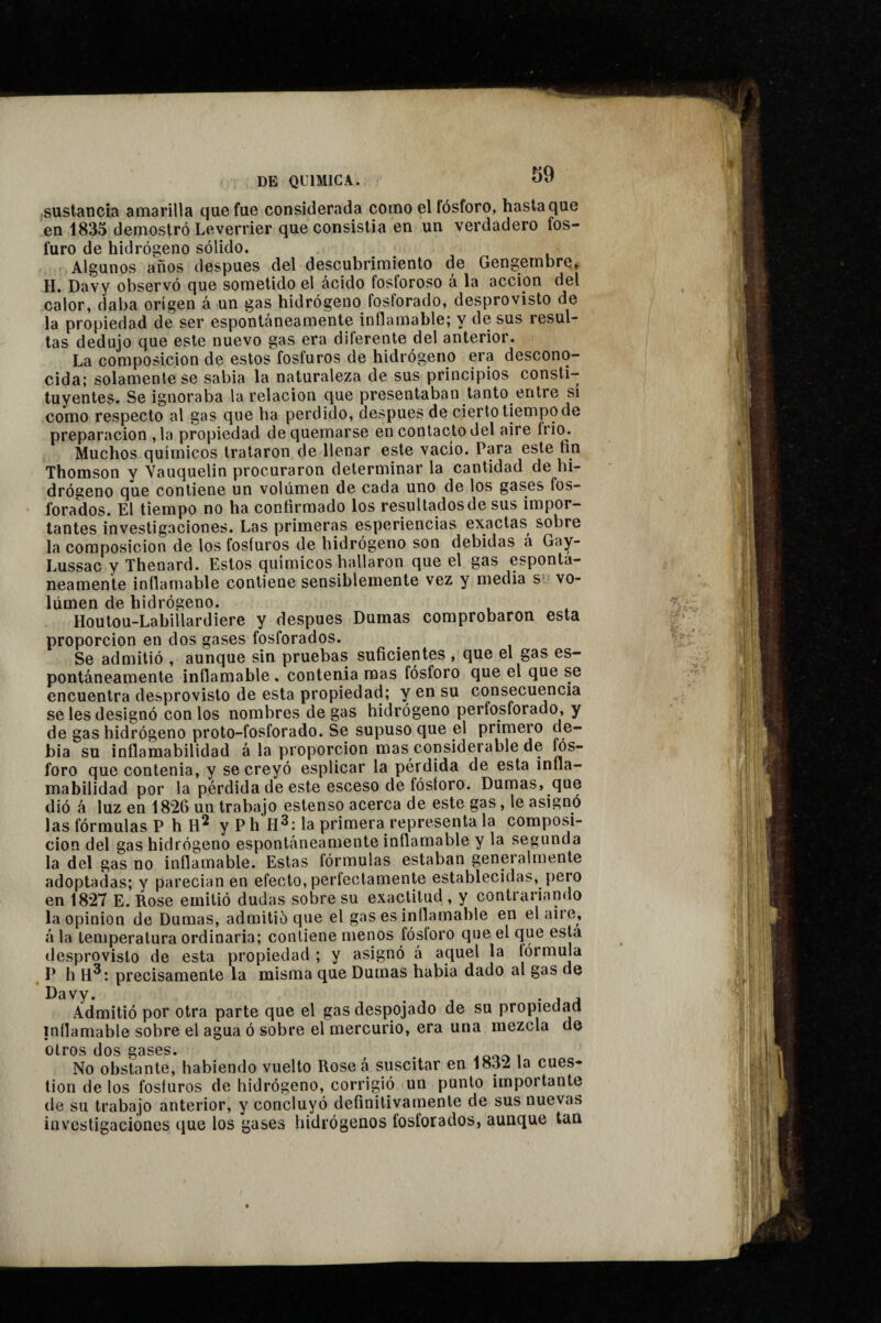 sustancia amarilla que fue considerada como el fósforo, hasta que en 1835 demostró Leverrier queconsistia en un verdadero fos¬ furo de hidrógeno sólido. Algunos años después del descubrimiento de Gengembre, H. Davy observó que sometido el ácido fosforoso á la acción del calor, daba origen á un gas hidrógeno fosforado, desprovisto de la propiedad de ser espontáneamente inflamable; y de sus resul¬ tas dedujo que este nuevo gas era diferente del anterior. La composición de estos fosfuros de hidrógeno era descono¬ cida; solamente se sabia la naturaleza de sus principios consti¬ tuyentes. Se ignoraba la relación que presentaban tanto entre si como respecto al gas que ba perdido, después de cierto tiempo de preparación ,1a propiedad de quemarse en contacto del aire Irio. Muchos químicos trataron de llenar este vacio. Para este fin Thomson y Yauquelin procuraron determinar la cantidad de hi¬ drógeno que contiene un volumen de cada uno de los gases fos¬ forados. El tiempo no ha confirmado los resultados de sus impor¬ tantes investigaciones. Las primeras esperiencias exactas sobre la composición de los fosfuros de hidrógeno son debidas á Gay- Lussac y Thenard. Estos químicos hallaron que el gas espontá¬ neamente inflamable contiene sensiblemente vez y media s? vo¬ lumen de hidrógeno. Houtou-Labillardiere y después Dumas comprobaron esta proporción en dos gases fosforados. Se admitió , aunque sin pruebas suficientes , que el gas es¬ pontáneamente inflamable , contenia mas fósforo que el que se encuentra desprovisto de esta propiedad; y en su consecuencia se les designó con los nombres de gas hidrógeno perfosforado, y de gas hidrógeno proto-fosforado. Se supuso que el primero de- bia su inflamabilidad á la proporción mas considerable de fós¬ foro que contenia, y se creyó esplicar la pérdida de esta infla¬ mabilidad por la pérdida de este esceso de fósforo. Dumas, que dió á luz en 1826 un trabajo estenso acerca de este gas, le asignó las fórmulas P h y P h la primera representa la composi¬ ción del gas hidrógeno espontáneamente inflamable y la segunda la del gas no inflamable. Estas fórmulas estaban generalmente adoptadas; y parecían en efecto, perfectamente establecidas, pero en 1827 E. Rose emitió dudas sobre su exactitud , y contrariando la opinion de Dumas, admitió que el gas es inflamable en el aire, á la temperatura ordinaria; contiene menos fósforo que el que esta desprovisto de esta propiedad ; y asignó á aquel la fórmula ^ P h H®: precisamente la misma que Dumas habla dado al gas de Davy. . ’ A A Admitió por otra parte que el gas despojado de su propiedad inflamable sobre el agua ó sobre el mercurio, era una mezcla de otros dos gases. ^ .ooai No obstante, habiendo vuelto Rosea suscitar en 1832 la cues¬ tión de los fosfuros de hidrógeno, corrigió un punto importante de su trabajo anterior, y concluyó definitivamente de sus nuevas investigaciones que los gases hidrógenos fosforados, aunque tan