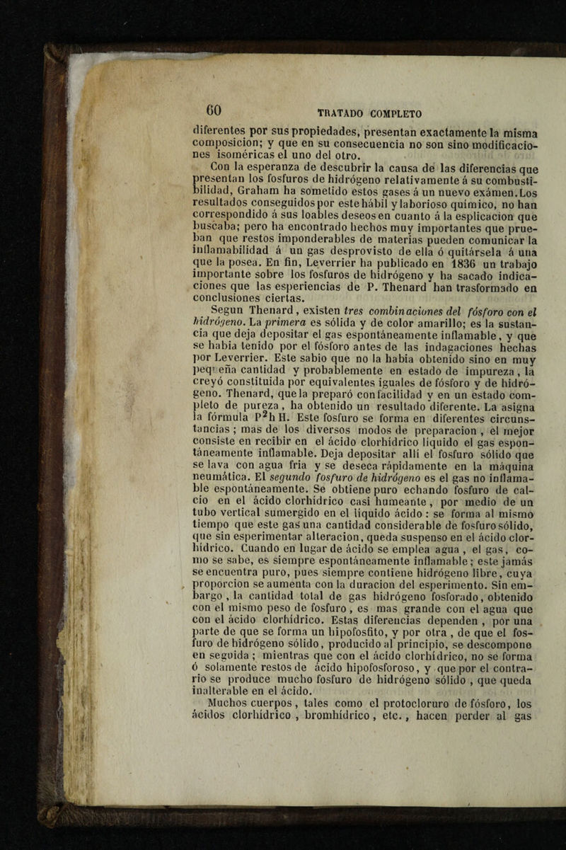 diferentes por sus propiedades, presentan exactamente la misma composición; y que en su consecuencia no son sino modificacio¬ nes isoméricas el uno del otro. Con la esperanza de descubrir la causa de las diferencias que presentan los fosfuros de hidrógeno relativamente á su combusti¬ bilidad, Graharn ha sometido estos gases á un nuevo examen.Los resultados conseguidos por este hábil ylaborioso químico, no han correspondido á sus loables deseasen cuanto á la esplicacion que buscaba; pero ha encontrado hechos muy importantes que prue¬ ban que restos imponderables de materias pueden comunicar la iiillamabilidad á un gas desprovisto de ella ó quitársela á una que la posea. En fin, Leverrier ha publicado en 1836 un trabajo importante sobre los fosfuros de hidrógeno y ha sacado indica¬ ciones que las esperiencias de P. Thenard han trasformado en conclusiones ciertas. Según Thenard , existen fres combinaciones del fósforo con el hidró'jeno. La primera es sólida y de color amarillo; es la sustan¬ cia que deja depositar el gas espontáneamente inflamable, y que se habia tenido por el fósforo antes de las indagaciones hechas por Leverrier. Este sabio que no la habia obtenido sino en muy peq» eña cantidad y probablemente en estado de impureza , la creyó constituida por equivalentes iguales de fósforo y de hidró¬ geno. Thenard, que la preparó con facilidad y en un estado com¬ pleto de pureza , ha obtenido un resultado diferente. La asigna la fórmula P^hH. Este fosfuro se forma en diferentes circuns¬ tancias ; mas de los diversos modos de preparación , el mejor consiste en recibir en el ácido clorhídrico líquido el gas espon¬ táneamente inflamable. Deja depositar allí el fosfuro sólido que se lava con agua fria y se deseca rápidamente en la máquina neumática. El segundo fosfuro de hidrógeno es el gas no inflama¬ ble espontáneamente. Se obtiene puro echando fosfuro de cal¬ cio en el ácido clorhídrico casi humeante, por medio de un tubo vertical sumergido en el líquido ácido : se forma al mismo tiempo que este gas'una cantidad considerable de fosfuro sólido, que sin esperiraentar alteración, queda suspenso en el ácido clor¬ hídrico. Cuando en lugar de ácido se emplea agua , el gas, co¬ mo se sabe, es siempre espontáneamente inflamable; este jamás se encuentra puro, pues siempre contiene hidrógeno libre, cuya proporción se aumenta con la duración del esperiraento. Sin em¬ bargo , la cantidad total de gas hidrógeno fosforado, obtenido con el mismo peso de fosfuro, es mas grande con el agua que con el ácido clorhídrico. Estas diferencias dependen , por una parte de que se forma un bipofosfito, y por otra , de que el fos¬ furo de hidrógeno sólido, producido al principio, se descompone en seguida ; mientras que con el ácido clorhídrico, no se forma ó solamente restos de ácido hipofosforoso, y que por el contra¬ rio se produce mucho fosfuro de hidrógeno sólido , que queda inalterable en el ácido. Muchos cuerpos, tales como el protocloruro de fósforo, los ácidos clorhídrico , bromhídrico, etc., hacen perder al gas
