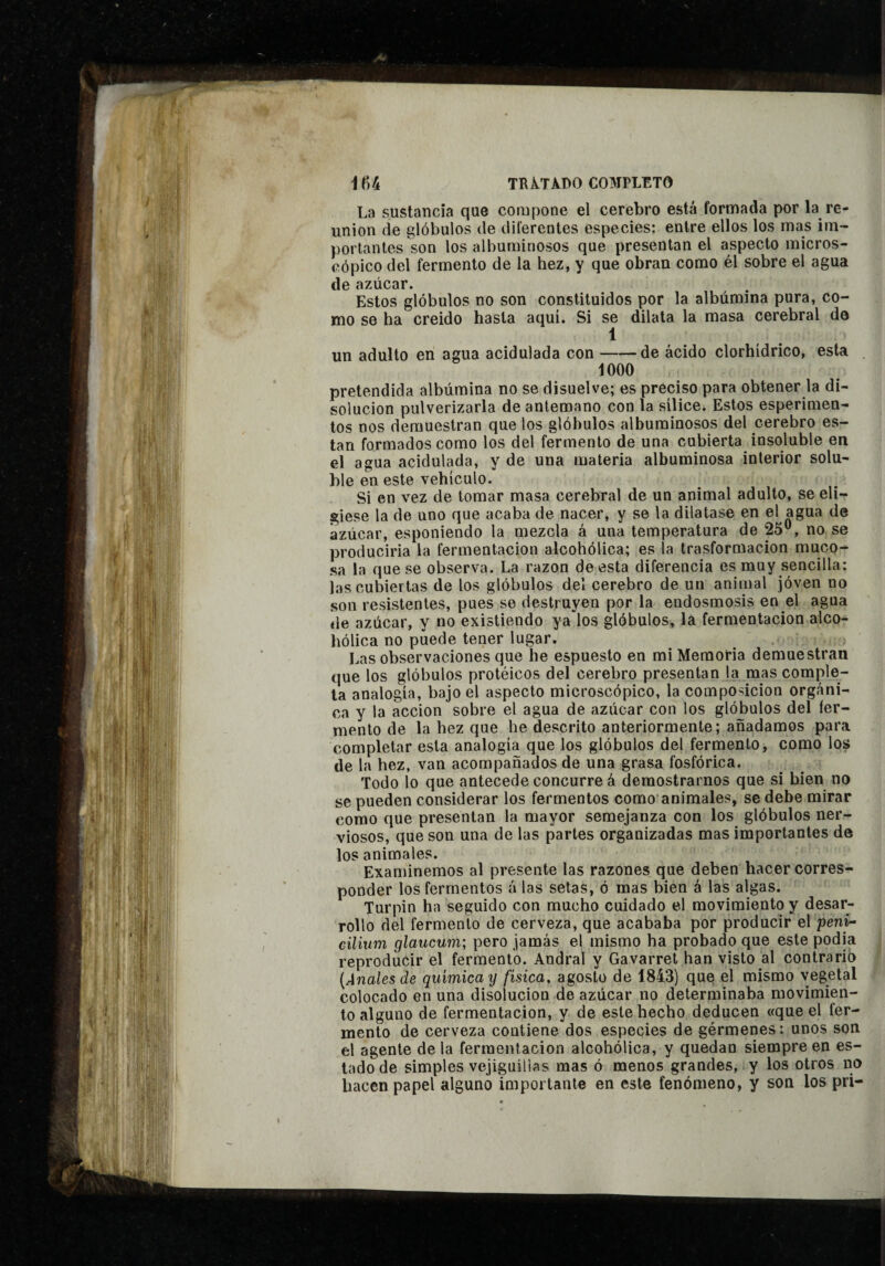 i í)4 TRÀ.TADO COMPLETO La sustancia que compone el cerebro está formada por la re¬ unión de glóbulos de diferentes especies: entre ellos los mas im¬ portantes son los albuminosos que presentan el aspecto micros¬ cópico del fermento de la hez, y que obran como él sobre el agua de azúcar. Estos glóbulos no son constituidos por la albúmina pura, co¬ mo se ha creido hasta aquí. Si se dilata la masa cerebral de 1 un adulto en agua acidulada con-de ácido clorhídrico, esta . 1000 pretendida albúmina no se disuelve; es preciso para obtener la di¬ solución pulverizarla de antemano con la sílice. Estos esperimen- tos nos demuestran que los glóbulos albuminosos del cerebro es- tan formados como los del fermento de una cubierta insoluble en el agua acidulada, y de una materia albuminosa interior solu¬ ble en este vehículo. Si en vez de tomar masa cerebral de un animal adulto, se eli¬ giese la de uno que acaba de nacer, y se la dilatase en el agua de azúcar, esponiendo la mezcla á una temperatura de 25®, no se producirla la fermentación alcohólica; es la trasformacion muco¬ sa la que se observa. La razón de esta diferencia es muy sencilla: las cubiertas de los glóbulos del cerebro de un animal jóven no son resistentes, pues se destruyen por la endosmosis en el agua de azúcar, y no existiendo ya los glóbulos, la fermentación alco¬ hólica no puede tener lugar. Las observaciones que he espuesto en mi Memoria demuestran que los glóbulos protéicos del cerebro presentan la mas comple¬ ta analogía, bajo el aspecto microscópico, la composición orgáni¬ ca y la acción sobre el agua de azúcar con los glóbulos del fer¬ mento de la hez que he descrito anteriormente; añadamos para completar esta analogía que los glóbulos del fermento, como los de la hez, van acompañados de una grasa fosfórica. Todo lo que antecede concurre á demostrarnos que si bien no se pueden considerar los fermentos como'animales, se debe mirar como que presentan la mayor semejanza con los glóbulos ner¬ viosos, que son una de las partes organizadas mas importantes de los animales. Examinemos al presente las razones que deben hacer corres¬ ponder los fermentos á las setas, ó mas bien á las algas. Turpin ha seguido con mucho cuidado el movimiento y desar¬ rollo del fermento de cerveza, que acababa por producir el pení- cilium glaticum; pero jamás el mismo ha probado que este podía reproducir el fermento. Andral y Gavarret han visto al contrarió {Anales de química y física, agosto de 1843) ques el mismo vegetal colocado en una disolución de azúcar no determinaba movimien¬ to alguno de fermentación, y de este hecho deducen «que el fer¬ mento de cerveza contiene dos especies de gérmenes: unos son el agente déla fermentación alcohólica, y quedan siempre en es¬ tado de simples vejiguillas mas ó menos grandes, y los otros no hacen papel alguno importante en este fenómeno, y son los pri-