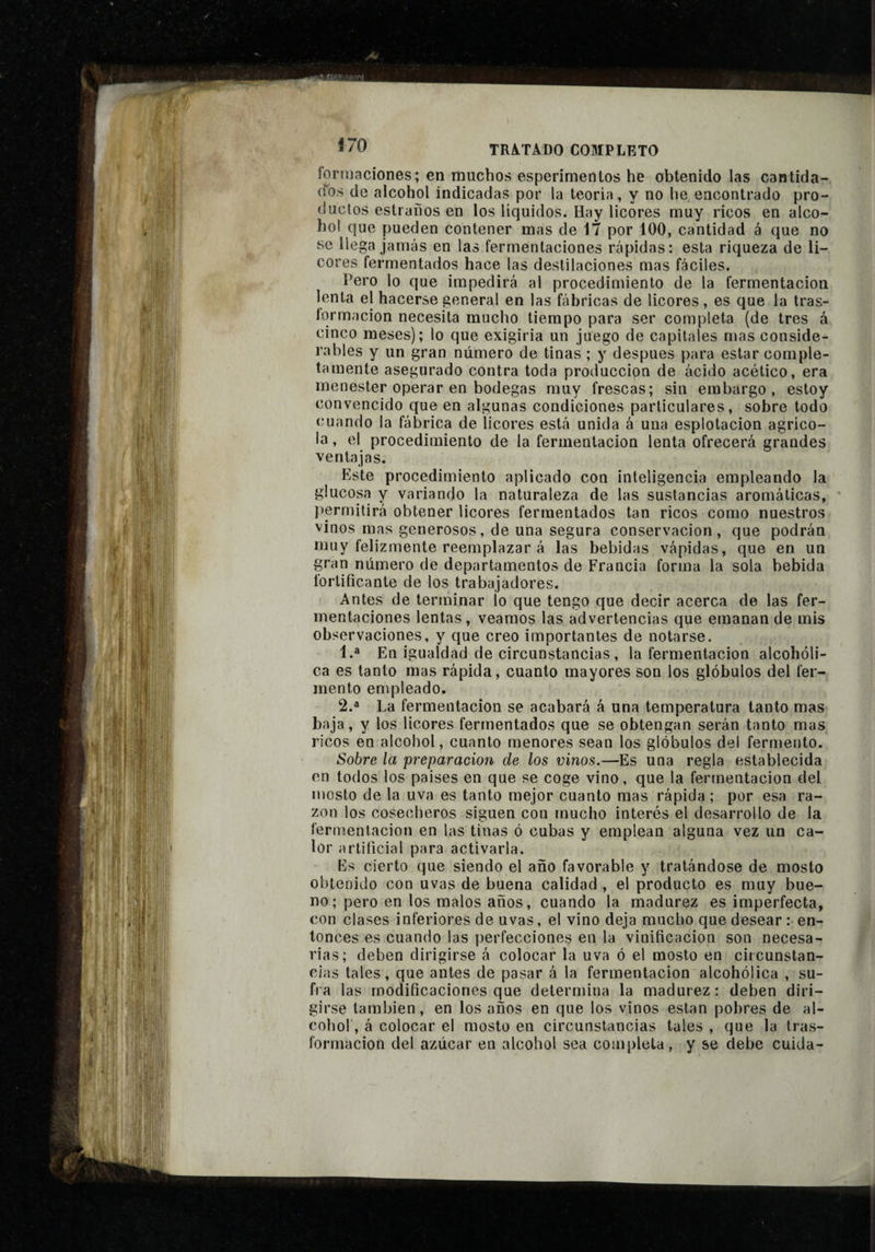 formaciones; en muchos esperimentos he obtenido las cantida- (l'os de alcohol indicadas por la teoria, y no he encontrado pro¬ ducios estraños en los líquidos. Hay licores muy ricos en alco¬ hol que pueden contener mas de 17 por 100, cantidad á que no se llega jamás en las fermentaciones rápidas: esta riqueza de li¬ cores fermentados hace las destilaciones mas fáciles. Pero lo que impedirá al procedimiento de la fermentación lenta el hacerse general en las fábricas de licores, es que la tras- lorrnacion necesita mucho tiempo para ser completa (de tres á cinco meses); lo que exigirla un juego de capitales mas conside¬ rables y un gran número de tinas ; y después para estar comple¬ tamente asegurado contra toda producción de ácido acético, era menester operar en bodegas muy frescas; sin embargo, estoy convencido que en algunas condiciones particulares, sobre todo cuando la fábrica de licores está unida á una esplotacion agríco¬ la , el procedimiento de la fermentación lenta ofrecerá grandes ventajas. Este procedimiento aplicado con inteligencia empleando la glucosa y variando la naturaleza de las sustancias aromáticas, ' permitirá obtener licores fermentados tan ricos como nuestros vinos mas generosos, de una segura conservación, que podrán muy felizmente reemplazar á las bebidas vápidas, que en un gran número de departamentos de Francia forma la sola bebida fortificante de los trabajadores. Antes de terminar lo que tengo que decir acerca de las fer¬ mentaciones lentas, veamos las advertencias que emanan de mis observaciones, y que creo importantes de notarse. 1. ® En igualdad de circunstancias , la fermentación alcohóli¬ ca es tanto mas rápida, cuanto mayores son los glóbulos del fer¬ mento empleado. 2. ® La fermentación se acabará á una temperatura tanto mas baja, y los licores fermentados que se obtengan serán tanto mas ricos en alcohol, cuanto menores sean los glóbulos del fermento. Sobre la preparación de los vinos.—Es una regla establecida en todos los países en que se coge vino, que la fermentación del mosto de la uva es tanto mejor cuanto mas rápida ; por esa ra¬ zón los cosecheros siguen con mucho interés el desarrollo de la fermentación en las tinas ó cubas y emplean alguna vez un ca¬ lor artificial para activarla. Es cierto que siendo el año favorable y tratándose de mosto obtenido con uvas de buena calidad , el producto es muy bue¬ no; pero en los malos años, cuando la madurez es imperfecta, con clases inferiores de uvas, el vino deja mucho que desear : en¬ tonces es cuando las perfecciones en la vinificación son necesa¬ rias; deben dirigirse á colocar la uva ó el mosto en circunstan¬ cias tales, que antes de pasar á la fermentación alcohólica , su¬ fra las modificaciones que determina la madurez: deben diri¬ girse también, en los años en que los vinos están pobres de al¬ cohol', á colocar el mosto en circunstancias tales , que la tras- formacion del azúcar en alcohol sea completa, y se debe cuida-