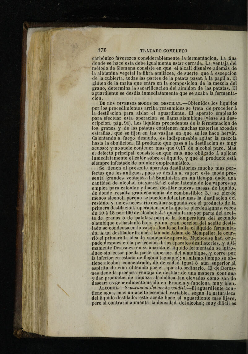 carbónico favorezca considerablemente la fermentación. La tina donde se hace esta debe igualmente estar cerrada. La ventaja del método de Siemens consiste en que el álcali disuelve además de la albúmina vegetal la fibra amilácea, de suerte que á escepcion de la cubierta, todas las partes de la patata pasan á la papilla. El gluten de la malta que entra en la composición de la mezcla del grano, determina la sacarificación del almidón de las patatas. El aguardiente se destila inmediatamente que se acaba la fermenta¬ ción. De los diversos modos de destilar.—Obtenidos los líquidos por los procedimientos arriba reasumidos se trata de proceder á la destilación para aislar el aguardiente. El aparato empleado para efectnar esta operación se llama alambique (véase su des¬ cripción, pág. 91). Los líquidos procedentes de la fermentación de los granos y de las patatas contienen muchas materias azoadas estrañas, que se fijan en las vasijas en que se les hace hervir. Calentando á fuego desnudo, es indispensable agitar la mezcla hasta la ebullición. El producto que pasa á la destilación es muy acuoso; y no suele contener mas que 0,17 de alcohol puro. Mas el defecto principal consiste en que está uno obligado á aplicar inmediatamente el calor sobre el líquido, y que el producto está siempre infestado de un olor empireumático. Se tienen al presente aparatos destilatorios mucho mas per¬ fectos que los antiguos, pues se destila al vapor: este modo pre¬ senta grandes ventajas. l.° Suministra en un tiempo dado una cantidad de alcohol mayor: 2. el calor latente de los vapores se emplea para calentar y hacer destilar nuevas masas de líquido, de donde resulta gran economía de combustible: 3.° se pierde menos alcohol, porque se puede adelantar mas la destilación del residuo, y no es necesario destilar segunda vez el producto de la primera destilación, operación por la que se pierde algunas veces de 10 á 15 por 100 de alcohol' 4.“ queda la mayor parte del acei¬ te de granos ó de patatas, porque la temperatura del segundo alambique es bastante baja, y una gran porción del aceite desti- -lado se condensa en la vasija donde se halla el líquido fermenta¬ do. A un destilador francés llamado Adam de Mompeller le ocur¬ rió el primero la idea de semejante aparato. Muchos se han ocu¬ pado después en la perfección délos aparatos destilatorios, y últi¬ mamente Derosnes: en su aparato el líquido fermentado se intro¬ duce sin cesar por la parte superior del alambique, y corre por la inferior en estado de ílegma (aguapié); al mismo tiempo se ob¬ tiene alcohol concentrado, de densidad igual ó aun superior af espíritu de vino obtenido por el aparato ordinario. El de Deros¬ nes tiene la preciosa ventaja de destilar de una manera continua y dar productos de riqueza alcohólica tan elevados como son de desear; es generalmente usado en Francia y funciona muy bien. Alcohol.—Separación del aceite volátil.—El aguardiente con¬ tiene agua, mas un aceite esencial variable, según la naturaleza del líquido destilado: este aceite hace al aguardiente mas lijero, pero al contrario aumenta la densidad del alcohol; muy difícil es