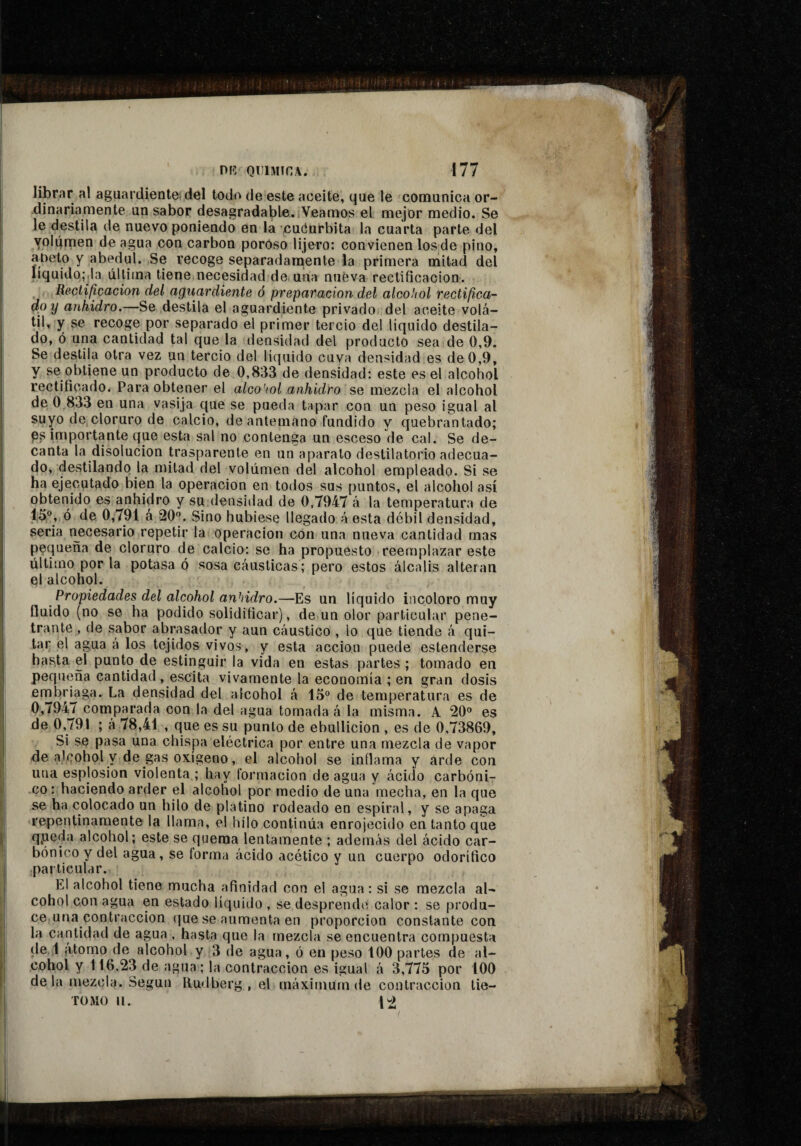 librar al aguardientei del todo de este aceite, que le comunica or¬ dinariamente un sabor desagradable..Veamos el mejor medio. Se le destila de nuevo poniendo en la xuóurbita la cuarta parte del yolqmen de agua con carbón poroso lijero: convienen los de pino, aoeto y abedul. Se recoge separadamente la primera mitad del líquido,-.la última tiene necesidad de, una nueva rectificación. _ Rectificación del aguardiente ó preparación del alcohol rectifica- dpy anhidro.—Se destila el aguardiente privado del aceite volá¬ til, y se recoge por separado el primer tercio del líquido destila¬ do, ó una cantidad tal que la densidad del producto sea de 0,9. Se destila otra vez un tercio del líquido cuya densidad es de 0,9, y se obtiene un producto de 0,833 de densidad: este es el alcohol rectificado* Para obtener el alcoiol anhidro se mezcla el alcohol de 0,833 en una vasija que se pueda tapar con un peso igual al suyo de cloruro de calcio, de antemano fundido y quebrantado; P? importante que esta sal no contenga un esceso de cal. Se de¬ canta la disolución trasparente en un aparato destilatorio adecua¬ do, destilando la mitad del volumen del alcohol empleado. Si se ha ejecutado bien la operación en todos sus puntos, el alcohol así obtenido es anhidro y su densidad de 0,7947 á la temperatura de 15®, ó de 0,791 á 20®. Sino hubiese llegado á esta débil densidad, seria rmcesario repetir la operación con una nueva cantidad mas pequeña de cloruro de calcio: se ha propuesto reemplazar este último por la potasa ó sosa cáusticas; pero estos álcalis alteran el alcohol. Propiedades del alcohol anhidro.—Es un líquido incoloro muy fluido (no se ha podido solidificar), de un olor particular pene¬ trante , de sabor abrasador y aun cáustico , lo que tiende á qui¬ tar el agua à los tejidos vivos, y esta acción puede estenderse hasta el punto de estinguir la vida en estas partes ; tomado en pequeña cantidad , escita vivamente la economía ; en gran dosis embriaga. La densidad del alcohol á 15® de temperatura es de 0,7947 comparada con la del agua tomada á la misma. A 20® es de 0,791 ; à 78,41 , que es su punto de ebullición , es de 0,73869, Si se pasa una chispa eléctrica por entre una mezcla de vapor de alcohol y de gas oxígeno, el alcohol se inflama y arde con una esplosion violenta ; hay formación de agua y ácido carbóni¬ co : haciendo arder el alcohol por medio de una mecha, en la que se ha colocado un hilo de platino rodeado en espiral, y se apaga repentinamente la llama, el hilo continúa enrojecido en tanto que qpeda alcohol; este se quema lentamente ; además del ácido car¬ bónico y del agua, se torma ácido acético y un cuerpo odorífico particular. El alcohol tiene mucha afinidad con el agua : si se mezcla al¬ cohol con agua en estado líquido , se desprende calor : se produ¬ ce una contracción que se aumenta en proporción constante con la cantidad de agua , hasta que la mezcla se encuentra compuesta de 1 iitorno de alcohol y 3 de agua, ó en peso 100 partes de al¬ cohol y 116,23 de agua ; la contracción es igual á 3,775 por 100 déla mezcla. Según Rudberg , el máximum de contracción tie- TÜMO II. 1^