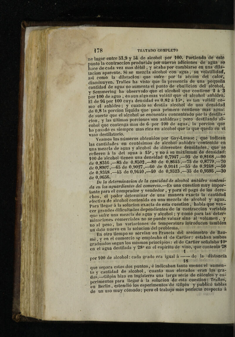 Tifi lugar entre 53,9 y 54 de alcohol por iOO. Partiendo de este punto la contracción producida por nuevas adiciones de agua se hace de cada vez mas débil, y acaba por cambiarse en una dila¬ tación aparente. Si se mezcla alcohol con agua, su volatilidad, así como la dilatacióni que sufre por la acción del calor, disminuyen. Trabes ha visto que la presencia de una pequeña cantidad de agua no aumenta el punto de ebullición del alcohol, y Semmering ha observado que el alcohol que contiene 2 á 3 por 100 de agua , es aun aUo mas volátil que el alcohoP anhidro.' El de 94 por 100 cuya densidad es 0,82 á 15“, es tan volátil co- luo el anhidro ; y cuando se destila alcohol de una densidad de 0,8 la porción líquida que pasa primero contiene mas agua: de suerte que el alcohol se encuentra concentrado por la destila-^ cion , y las últimas porciones son anhidras ; pero destilando al¬ cohol que contenga mas de 6 por 100 de agua, la porción que ha pasado es siempre mas rica en alcohol que la que queda en el vaso destilatorio. *. .. Veamos los números obtenidos por Gay-Lussac í que indican las cantidades en centésimas de alcohol anhidro contenido en una mezcla de agua y alcohol de diferentes densidades, que se refieren á la del agua á 15“, y no á su máximum de densidad: 100 de alcohol tienen una densidad 0,7947,—95 de 0,8168,^—90 de 0 8346 ,—85 de 0,8502,-80 de 0,8645,-75 de 0,8779,-70 de 0 8907,—65 de 0,9027,-60 de 0,9141,-55 de 0,9248,-50 de 0’,9348 ,-45 de 0,9440 ,-40 de 0,9523,-35 de 0,9595 ,-30 el o De la determinación de la cantidad de alcohol anhidro contení- da en los aguardientes del comercio.—Es una cuestión muy impor¬ tante para el comprador y vendedor , y para el pago de los dere¬ chos, el poder determinar de una manera exacta la cantidad efectiva de alcohol contenida en una mezcla de alcohol y agua. Para llegar á la solución exacta de esta cuestión , habia que ven¬ cer grandes dificultades dependientes de la contracción variable nuí^sufre una mezcla de agua y alcohol ; y como para las deter¬ minaciones comerciales no se puede valuar sino al volumen , y no al peso, las variaciones de temperatura introducen también un dato nuevo en la solución del problema. En otro tiempo se servían en Francia del areómetro de Bau¬ me y en el comercio s^ empleaba el de Cartier: estaban ambos eracluadossegún los mismos principios; el de Cartier señalaba 10“ en el agua destilada y 28“ en el espíritu de vmo, que contenía 7i8 por 100 de alcohol: cada grado era igual á — de la- distancia que separa estos dos puntos, é indicaban tanto menos el aumen¬ to v cantidad de alcohol, cuanto mas elevados eran los ¿Jqí; —Gilpin hizo en Inglaterra una larga serie de cálculos y es- nerimentos para llegará la solución de esta cuestión: Tralles, en Berlin, estendió los esperimentos de Gilpin y publicó tablas de un uso muy cómodo; pero el trabajo mas perfecto respecto á