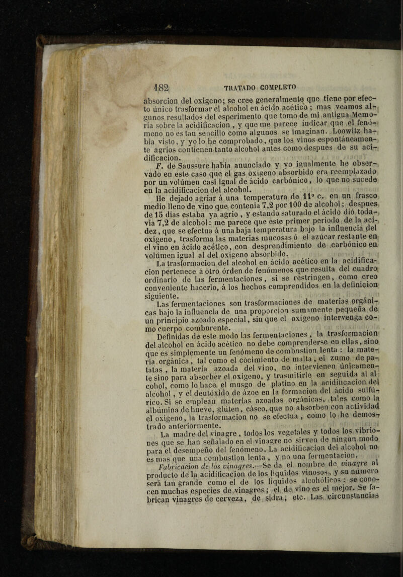 absorción del oxígeno; se cree generalmente que tiene por efec¬ to único trasformar el alcohol en ácido acético ; mas veamos al¬ gunos resultados del esperimenlo que tomo de mi antigua Memo¬ ria sobre la acidificación , y que me parece indicar que el íenó- meno no es tan sencillo como algunos se imaginan. Loowitz ha¬ bía visto, y yo lo he comprobado, que los vinos espontáneamen¬ te agrios contienen tanto alcohol antes como después de su aci¬ dificación. , ,1 F. de Saussure había anunciado y yo igualmente he obser¬ vado en este caso que el gas oxigeno absorbido era reemplazado por un volumen casi igual de ácido carbónico, lo que no sucede en la acidificación del alcohol. He dejado agriar á una temperatura de 11“ c. en un Irasco medio lleno de vino que contenia 7,2 por 100 de alcohol ; despees de 15 dias estaba ya agrio , y estando saturado el acido dio toda-, vía 7,2 de alcohol: me parece que este primer periodo de la aci¬ dez, que se efectúa á una baja temperatura bajo la influencia del oxígeno, trasforma las materias mucosas ó el azúcar restante en el vino en ácido acético, con desprendimiento de carbonice en volúmen igual al del oxígeno absorbido. La trasformacion del alcohol en ácido acético en la acidinca- cion pertenece á otro orden de tenómenos que resulta del cuadro ordinario de las fermentaciones, si se restringen, corno creo conveniente hacerlo, á los hechos comprendidos en la deíinicion siguiente. ^ . Las fermentaciones son trasformaciones de materias orgáni¬ cas bajo la influencia de una proporción sumamente pequeña de un principio azoado especial, sin que el oxígeno intervenga co¬ mo cuerpo comburente. , . c Definidas de este modo las fermentaciones , la trasformacion del alcohol en ácido acético no debe comprenderse en ellas, sino que es simplemente un fenómeno de combustion lenta : la mate¬ ria orgánica , tal como el cocimiento de malta , el zurno de pa¬ tatas , la materia azoada del vino, no intervienen únicamen¬ te sino para absorber el oxígeno, y trasmitirle en seguida al al ¬ cohol, como lo hace el musgo de platino en la acidiíicacion del alcohol , y el deutóxido de ázoe en la formación del acido sultu- rico. Si se emplean materias azoadas orgánicas, ta:es como la albúmina de huevo, glúten, cáseo, que no absorben con actividad el oxígeno, la trasformacion no se efectúa , como lo he demos¬ trado anteriormente. . j I La madre del vinagre , todos los vegetales y todos los vibrio¬ nes que se han señalado en el vinagre no sirven de ningún modo para el desempeño del fenómeno. La acidificación del alcohol no es mas que una combustion lenta , y no una fermentación. Fabricación de los vinagréis.—Se da el nonibre de vinagre al producto déla acidificación délos líquidos vinosos^, y su numeio será tan grande como el de los líquidos alcohólicos : se cono¬ cen muchas especies de vinagres ; el de vino es ,el inejor. Se la- brican vinagres de cerveza, de sidra, etc. Las çucunstancias.