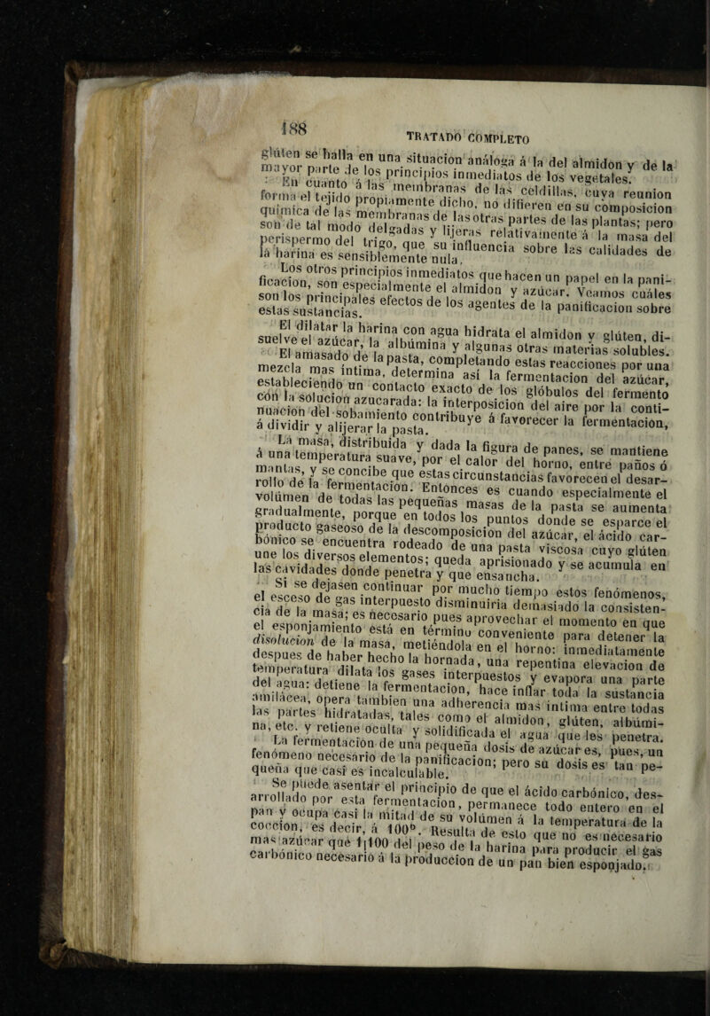 1 ” tratado completo míyoVn,“ '» <’«' ‘'Won y de la í:n cuImo'Vfc'TrernCnárdt ÍÍlimioa íle'u” P™P':--te dicho, no'difi“'e sol, de tal modo HpÍí!üd® Poetes de las plantas; pero Kr.T.t'..sa?ï “'•» '■■ ¿ principios inmediatos que hacen un pane! en la nani fonírp,rchX‘;tm‘d ‘='1 ^ -acar!’'^óamos7u¡í’és estas sustancias. * ^ agentes de la panificación sobre sueUe‘'el''azdcar'’la‘''in““-''^“ ‘“''¡don y gluten, di- El anIasaTo de I. ^ f®^**'* materias solubles, mezcla mas íniim ^ estas reacciones por una pJah L- 5 determina así la fermentación del azúcar estableciendo un contacto exacto de los glóbulos del ferm^ nuaciomdbl-só\aTm^'’''f^ interposición del aire por la coati- á dividir V ailjenirirp^a  ^'® ^ ‘«‘■'entacioa. vtufÿi ITúZhJL déla pasta se aumenta producto easeoso dp la ^ puntos donde se esparce el proaucto gaseoso de la descomposición del azúcar el ácido car une los divers^P^^ vSsa cayo las cavidades dnnrlp'^^”^°f^’ aprisionado y se acumula en las cavidades donde penetra y que ensancha. p] por mucho tiempo estos fenómenos ciaXla mM!® interpuesto disrainuiria demasiado la consisten- e eTninirm e^m aprovechar el momento en que disoild dé ía masa me SoTa érel'h .tTeéétta^Slt^^ ^4 ^ ïeTeétiéretXrié ”’l!é'JmX¡or:iL‘'' ^ «' ata ,5!.“e‘Íé“; peí;^^: fenómeno necesario de a'éénifiXoérpero'^su^Ss^es *íam 0^“ quena que casi es incalculable nosises tan pe- arrolÍad'é'no?r-X <*« 1« «' ácido carbónico, de.s- Xvtrcéé ‘odo entero en el