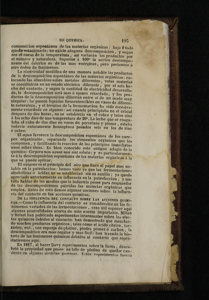 composición espontánea de las materias orgánicas : bajo 0 lodo queda estacionario; no existe ninguna descomposición , y se^mn sea el curso de la temperatura , asi variarán los productos por el número y naturaleza. Superior á 100» la acción descompo¬ nente del calórico es délas mas enérgicas, pero pertenece á otro orden de fenómenos. La 'electricidad modifica de una manera notable los productos de la descomposición espontánea de las materias orgánicas - co¬ locando las alterables sobre metales diferentes, 'estas materias se constituirán en un estado eléctrico diferente , por el solo he¬ cho del contacto, y según la cantidad de electricidad desarrolla¬ da, la descomposición será mas ó noenos retardada, y los pro¬ ductos de la descomposición diferirán entre sí de un modo muv singular : he puesto líquidos fermentescibles en vasos de diferen¬ te naturaleza, y el término de la fermentación ha sido esce-iva- mente retardado en algunos: así cuando principiaba en el cristal después de dos horas, no se establecía en el cobre v latón sino á los ocho dias de una temperatura de 20». La leche que se coagu¬ laba al cabo de dos dias en vasos de porcelana y plomo , estaba todavía enteramente homogénea pasados seis en los ’de zinc ó cobre.   El agua favorece la descomposición espontánea de los cuer¬ pos organizados, separando los elementos orgánicos que los componen, y facilitando la reacción de los principios inmediatos unos sobre otros. Es bien conocido este antiguo ada‘>io de la química: Corpora non ayunt nisi sint soluta; y es partícutarmen- teá la descomposición espontánea de las materias or^^ániéas á h que se puede aplicar. o t f El oxigeno es el principio del aire que hace el papel mas no- table en la putrefacción: hemos visto ya que las fermentaciones alcohólicas o acidas no se establecían sin su auxilio • ya queda apreciada anteriormente su influencia en la putrefacción v nos falta hablar de los medios que la industria posee para res^^uardar de las descomposiciones pútridas las materias orgánic^as que emplea. Antes de esto demos algunas nociones sobre la influen¬ cia del contacto en las acciones químicas. De la influencia del contacto sobre las acciones QUIMI¬ CAS.—Como la influencia del contacto es considerable en los fe¬ nómenos variados de las fermentaciones , creo útil esponer aquí algunas generalidades acerca de este asunto importante Millon y Reiset han publicado esperimentos interesantes sobre los efec tos químicos debidos al contacto: han demostrado que mezclan do muchos productos orgánicos , tales como el ácido cítrico^ tar¬ tárico, etc., con esponja de platino, piedra pómez ó carbon la deí^omposicion era mas regular y mas fácil: han trazado la his¬ toria de los fenómenos químicos debidos al contacto que renro- duciremos aquí. ^ ‘ En 1817, al hacer Davy esperimentos sobre la llama , descu¬ brió la propiedad que posee un hilo de platino de quedar can¬ dente en algunas mezclas gaseosas. Estos esperimentos fueron