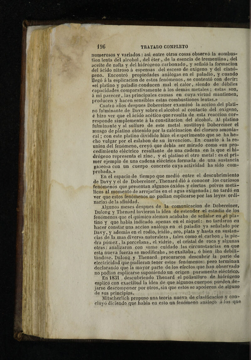 19(> TRiTA.r>0 COMPLETO numerosos y variados : así entre otras cosas observó la eombus- tion lenta del alcohol, del éter , de la esencia de trementina, del aceite de nafta y del hidrógeno carbonado, y señaló la formación, del ácido nitroso á espensas del esceso de oxígeno y del cianó- geno. Encontró propiedades análogas en el paladio, y cuando ilegó á la esplicacion de estos fenómenos, se contentó con decir: «el platino y paladio conducen mal el calor, siendo de débiles capacidades comparativamente á los demas metales ; estas son, ó mi parecer, las principales causas en cuya virtud mantienen, producen v hacen sensibles estas combustiones lentas.» Cuatro años después Dobereiner examinó la acción del plati¬ no fulminante de Davy sobre el alcohol al contacto del oxígeno, é hizo ver cjue el ácido acético que resulta de esta reacción cor¬ responde simplemente á la constitución del alcohol. Al platino fulminante y al sulfuro de este metal sustituyó Dobereiner^ el musgo de platino obtenido por la calcinación del cloruro amonia¬ cal ;'con este platino dividido hizo el esperirnento que se ha he¬ cho vulgar por el eslabón de su invención. En cuanto á la re¬ unión del fenómeno, creyó que debia ser mirado como «un pro¬ cedimiento eléctrico resultante de una cadena en la que el hi¬ drógeno representa el zinc, y el platino el otro metal : es el pri¬ mer ejemplo de una cadena eléctrica formada de una sustancia gaseosa con un cuerpo concreto cuya actividad ha sido com¬ probada.» _ u . En el espacio de tiempo que medió entre el descubrimiento de Davy y el de Dobereiner, Thenard dió á conocer los curiosos fenómenos que presentan algunos óxidos y ciertos polvos metá¬ licos al momento de arrojarlos en el agua oxigenada ; no tardó en ver que estos fenómenos no podian esplicarse por las leyes ordi¬ narias de la afinidad. Algunos meses después de la comunicación de Dobereiner, Dulong y Thenard tuvieron la idea de estender el estudio de los fenómenos que el químico aleman acababa de señalar en .el pla¬ tino y que habia indicado apenas en el níquel: no tardaron en hacer constar una acción análoga en el paladio ya señalado por Davy, y además en el rodio, iridio , oro, plata y hasta en sustan¬ cias dé la mas diversa naturaleza , tales como el carbon , la pie¬ dra pómez , la porcelana , el vidrio , el cristal de roca y algunas otras: analizaron con sumo cuidado las circunstancias en que esta nueva fuerza se modificaba, se exaltaba, ó bien iba debili¬ tándose. Dulong y Thenard procuraron descubrir la parle de electricidad que pudieran tener estos fenómenos: pero terminan declarando que la mayor parte de los efectos que han observado no podian esplicarse suponiendo un origen puramente eléctrico. En 1831 , descubriendo Thenard el polisulfuro de hidrógeno esplicó con exactitud la idea de que algunos cuerpos pueden de¬ jarse descomponer por otros, sin que estos se apoderen de alguno de sus principios. Mitscherlich propuso una teoría nueva de clasificación y con¬ cluyó diciendo que habia en esto un fenómeno análogo á los que