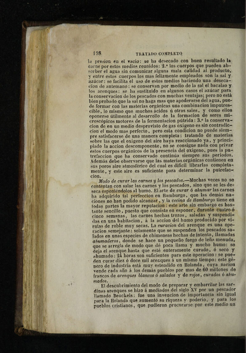 I os TUÂTÂDO COMPiÆTO la presión èn el vacío : se ha desecado con buen resultado la carne por estos medios reunidos: 2. los cuerpos que pueden ab¬ sorber el agua sin comunicar alguna mala calidad al producto, y entre estos cuerpos los mas felizmente empleados son la sal y azúcar: se facilita el uso de estos medios haciendo una deseca¬ ción (le antemano : se conservan por medio de la sal el bacalao y los arenques: se ha sustituido en algunos casos el azúcar para la conservación de los pescados con muchas ventajas; pero no está bien probado que la sal no haga mas que apoderarse del agua, pue¬ de formar con las materias orgánicas una combinación imputres¬ cible, lo mismo que muchos ácidos ú otras sales, y como ellos oponerse útilmente al desarrollo de la fornaacion de seres mi¬ croscópicos motores de la fermentación pútrida: 3.® la conserva¬ ción de en un medio desprovisto de gas oxígeno es sin contradic¬ ción el modo mas perfecto, pero esta condición no puede siem¬ pre satisfacerse de una manera completa : tratando de materias sobre las que el oxígeno del aire haya reaccionado ya, y princi¬ piado la acción descomponente, no se consigue nada con privar estos cuerpos orgánicos de la presencia del oxígeno, pues la pu¬ trefacción que ha conservado continúa siernpre sus periodos. Además debe observarse que las materias orgánicas contienen en sus poros aire atmosférico del cual es difícil librarlas completa¬ mente, y este aire es suficiente para determinar la putrefac¬ ción. Modo de curar las carnes y los pescados.—Muchas veces no se contentan con salar las carnes y los pescados, sino que se les de¬ seca esponiéndolos al humo. El arte de curar ó a/mma?* las carnes ha adquirido tal perfección en Hamburgo, que las demás na¬ ciones no han podido alcanzar, y la cecina de Hamburgo tiene en todas partes la mayor reputación : este arte sin embargo es bas¬ tante sencillo, puesto que consiste en esponer, durante cuatro ó cinco semanas, las carnes hechas trozos, saladas y suspendi¬ das en una habitación, à la acción del humo producido por vi¬ rutas de roble muy secas. La curación del arenque es una ope¬ ración semejante : solamente que se suspenden los pescados sa¬ lados en unas especies de chimeneas hechas de intento, llamadas ahumaderos, donde se hace un pequeño fuego de leña menuda, que se arregla de modo que dé poca llama y mucho humo: se deja el arenque hasta que esté enteramente curado , ó seco y ahumado: 24 horas son suficientes para este operación : se pue- • den curar diez ó doce mil arenques á un mismo tiempo: este gé¬ nero de industria está muy estendido en Holanda, cuya nación vende cada año á los demás pueblos por mas de 60 millones de francos de arenques blancos ó salados y de rojos, curados ó ahu¬ mados. El descubrimiento del modo de preparar y embarrilar las sar¬ dinas arenques se hizo á mediados del siglo XV por un pescador llamado Beuckels: fue una invención de importancia sin igual para la Holanda que aumentó su riqueza y poderío, y para los pueblos cristianos, que pudieron procurarse por este medio un /
