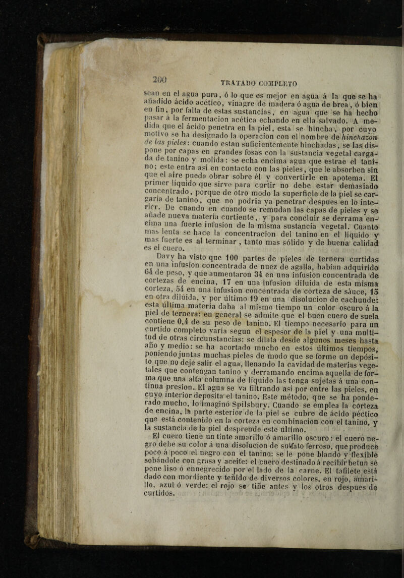 TRÂ.ÏADO CU3íí’LETO sean en el agua pup, ó lo que es mejor en agua á la que se ha anadíelo acido acético, vinagre de madera ó agua de brea , ó bien en nn, por falta de estas sustancias, en agua que se ha hecho pasar a la fermentación acética echando en ella salvado. A me- ula que el ácido penetra en la piel, esta se hincha , por cuyo motivo se ha designado la operación con el nombre (\q hinchazón e las pieles: cuando están suficientemente hinchadas, se las dis¬ pone por capas en grandes fosas con la sustancia vegetal carga¬ da de tanino y molida: se echa encima agua que estrae el tani- no, este entra así en contacto con las pieíes, que le absorben sin que el aire pueda obrar sobre él y convertirle en apotema. El primer liquido que sirve para curtir no debe estar demasiada concentrado, porque de otro modo la superficie de la piel se car¬ garía de tanino, que no podria ya penetrar después en lo inte- ruT. De cuando en cuando se remudan las capas de pieles y se anade nueva materia curtiente, y para concluir se derrama en- Gima una fuerte iníusion de la misma sustancia vegetal. Guanta mas lenta se hace la concentración del tanino en el líquido y mas Inerte es al terminar , tanto mas sólido y de buena calidad es el cuero. Davy ha visto que iOO parles de pieles de ternera curtidas en una infusion concentrada de nuez de agalla, hablan adquirida o4 de peso, y que aumentaron 34 en una infusion concentrada de COI tezas de encina, 17^ en una infusión diluida de esta misma coileza, 5A en una infusion concentrada de corteza de sauce, 15 en Otra diluida, y por último 19 en una disolución de cachunde: esta ultima materia daba al mismo tiempo un color oscuro á la piel de ternera: en general se admite que el buen cuero de suela contiene 0,4 de su peso de tanino. El tiempo necesario para un curtido completo varía según el espesor de la piel y una multi- tipd de otras circunstancias: se dilata desde algunos meses hasta ano y medio: se ha acortado mucho en estos últimos tiempos, poniendo jun tas rnuchas pieles de modo que se forme un depósi¬ to que no deje salir el agua, llenando la cavidad de materias vege¬ tales que contengan tanino y derramando encima aquella defor¬ ma que una alta columna de líquido las tenga sujetas á una con¬ tinua presión. El agua se va filtrando así por entre las pieles, en cuyo interior deposita el tanino. Este método, que se ha ponde¬ rado mucho, lo imaginó Spilsbury. Cuando se emplea la corteza de encina, Is parte esterior de la piel se cubre de ácido péctico que esta contenido en la corteza en combinación con el tanino, y la sustancia de la piel desprende este último. El cuero tiene un tinte amarillo ó amarillo oscuro: el cuero ne- gio debe su color á una disolución de suVfato ferroso, que produce poco á poco el negro con el tanino: se le pone blando y tlexible sobándole con grasa y aceite: el cuero destinado á recibir betún se pone liso ó ennegrecido j3or el lado de la carne. El tafilete está (lado con mordiente y teñido de diversos colores, en rojo, amari¬ llo, azul ó verde: el rojo se tiñe antes v los otros después de curtidos. ■¡ 1