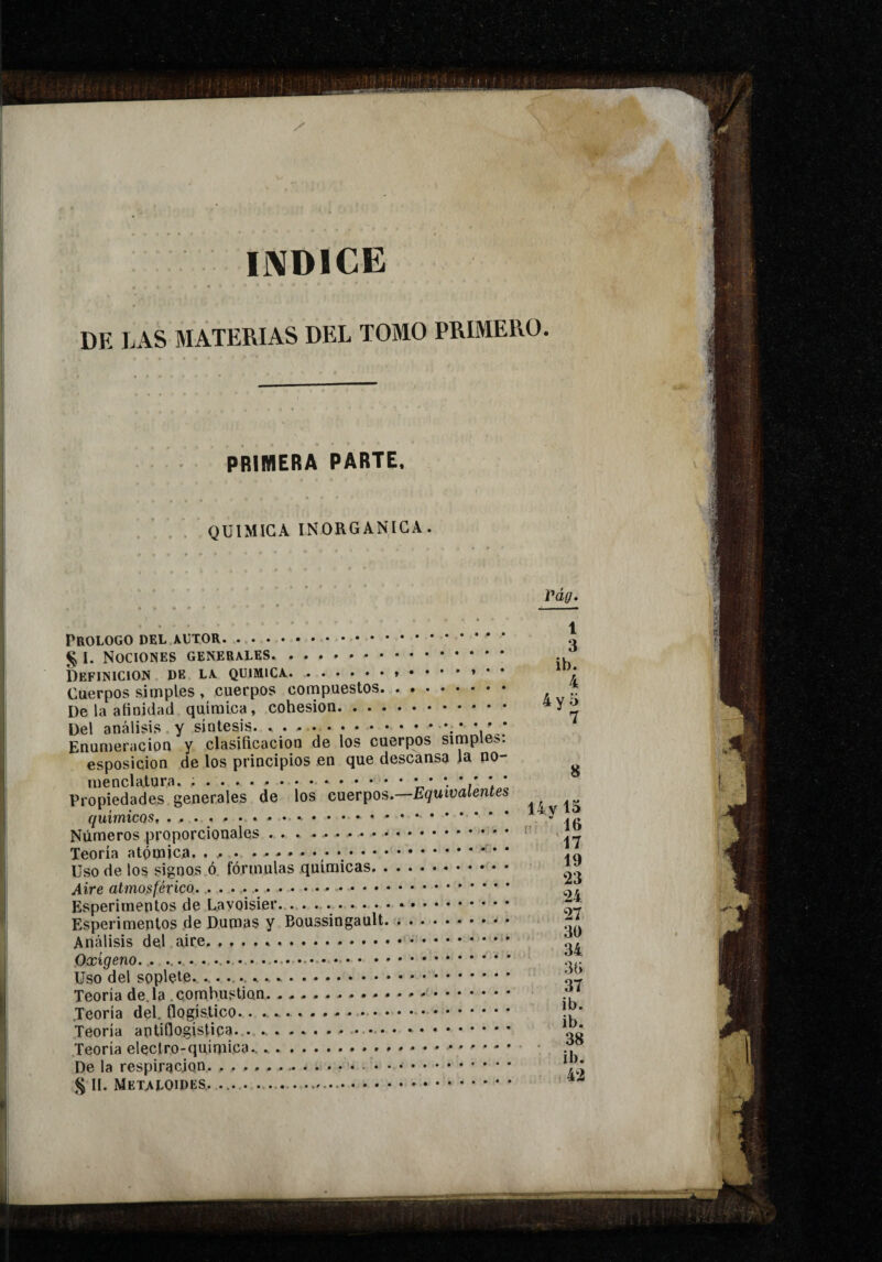 IIVDICE DE LAS MATERIAS DEL TOMO PRIMERO. PRIMERA PARTE, QUIMICA INORGANICA. | Prologo del autor. . . . I. Nociones generales Definición de la química.. mIJ » 4 Cuerpos simples , cuerpos compuesLus. 4y 5 De la anoiclaa química, .. EnumeracioQ y clasificación de los cuerpos simples: esposicion de los principios en que descansa la no- 7 8 Propiedades generales de los cuerpos.—Equivalentes 14vl5 0 ; 16 17 ,. 19 Uso de los signos o lorinuids quiuiiA/íis. ....... 23 24 27 hsperimenios pe uumas y .. , 30 34 3G 37 ib. ib. . 38 ib. .42