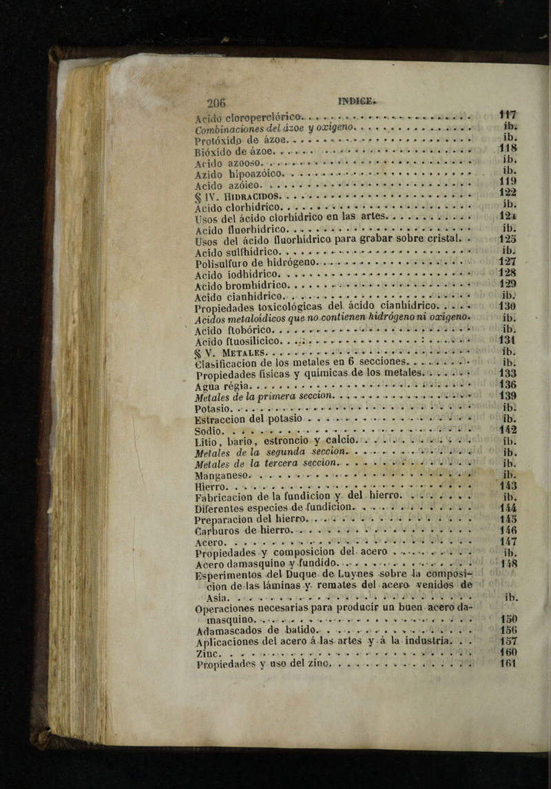 20G Aciílo cloroperclórico. • . • ;.. Combinaciones del ázoe y oxígeno. Protóxidp de ázoe. Bióxido de ázoe. ..... ... Acido azoo.so. .. Azido hipoozóico... Acido azóieo. .. § lY. HIDRACIDOS. Acido clorhídrico. . . • .. Usos del ácido clorhidrico en las arles. Acido fluorhídrico. ... Usos del ácido fluorhídrico para grabar sobre cristal. . Acido sulfhídrico. Polisulfuro de hidrógeno.. Acido iodhídrico.. Acido bromhidrico.. Acido cianhídrico. .. Propiedades lexicológicas del ácido cianhídrico. .... Acidos metaloidicos que no contienen hidrógeno ni oxigeno» Acido ftohórico.... Acido fluosilícico. .. ^ V. Metales.,. Clasificación de los metales en 6 secciones. .. Propiedades fisicas y químicas de los metales. Agua régia. ....*.* Metales de la primera sección. .• Potasio. ... Estraccion del potasio.... Sodio..... Litio, bario, estroncio y calcio. Metales de la segunda sección.. ... Metales de la tercera sección..’. Manganeso... Hierro.. • • • • *.. Fabricación de la fundición y del hierro. Diferentes especies de fundición. Preparación del hierro. Carburos de hierro.• • • • Acero.. .. Propiedades y composición del- acero .. ... . . Acero damasquino y 'fundido. .•» . .*... »•.•. . . . . Esperimentos del Duque de Luynes sobre la composi¬ ción de las láminas y- remates del acero venidos de Asia. Operaciones necesarias para producir un buen acero da¬ masquino. .*. . . ■« . .*. . .- . . . . . . . Adamascados de batido.,* * .. Aplicaciones del acero á las artes y à la industria. . . Zinc.. ... Propiedades y uso del zinc. Íi7 ib. ib. 118 ib. ib. 119 122 ib. 124 ib. 125 ib. 127 128 129 ib. 130 ib. ib. 131 ib. ib. 133 136 139 ib. ib. 142 ib. ib. ib. ib. 143 ib. 144 145 146 147 ib. 148 ib. 150 156 157 160 161