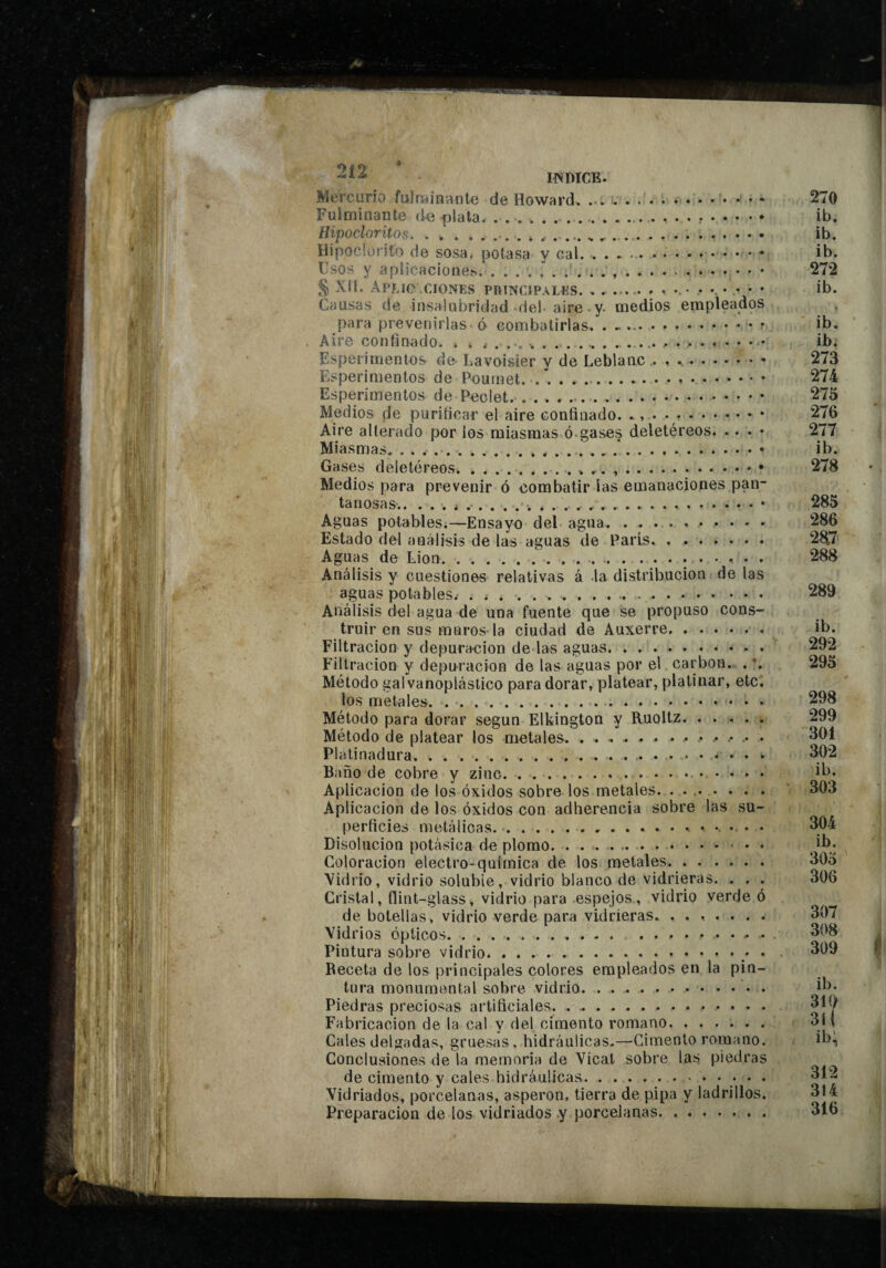 UN DICE. Mt'rcurio fulrîiin'ante de Howard. :.. • • • • * Fuiminante (ie plata. Hipoclorüos.. ... .. Hipoclurito de sosa, potasa y cal... ... -, Fsos y aplicaciones. ..... § Xll. APMC CIONES PRINCIPALUS. • • • • * • Causas de insalubridad del aire y. medios empleados para prevenirlas 6 combatirlas... . - . r Aire confinado. » . , ..... Esperimentos de- Lavoisier y de Leblanc .. Esperimentos de Pournet..... Esperimentos de Peclet... Medios de purificar el aire confinado. ., . • .. Aire alterado por los miasmas ó gases deletéreos. .. . • Miasmas. .... Gases deletéreos..^ ,.• Medios para prevenir ó combatir las emanaciones pan¬ tanosas.i....• Aguas potables,—Ensayo del agua. Estado del análisis de las aguas de París. Aguas de Lion... Análisis y cuestiones relativas á la distribución de las aguas potables.- ... ... Análisis del agua de una fuente que se propuso cons¬ truir en sus muros-la ciudad de Auxerre, . . . . . . Filtración y depuración de las aguas. Filtración y depuración de las aguas por el carbon, . Método galvanoplástico para dorar, platear, platinar, etc¡ los metales. .... Método para dorar según Elkington y Ruoltz. ..... Método de platear los metales.. Plalinadura.. Baño de cobre y zinc. Aplicación de los óxidos sobre los metales. . • .. Aplicación de los óxidos con adherencia sobre las su¬ perficies metálicas.. Disolución potásica de plomo. . ..... • Coloración electro-química de los metales. Vidrio, vidrio soluble, vidrio blanco de vidrieras. . . . Cristal, flint-glass, vidrio para espejos, vidrio verde ó de botellas, vidrio verde para vidrieras. Vidrios Opticos. ........... .......... Pintura sobre vidrio. • Receta de los principales colores empleados en la pin¬ tura monumental sobre vidrio. . Piedras preciosas artificiales.. . . . . Fabricación de la cal y del cimento romano. Cales delgadas, gruesas, hidráulicas.—Cimento romano. Conclusiones de la memoria de Vicat sobre las piedras de cimento y cales hidráulicas./ • • Vidriados, porcelanas, asperón, tierra de pipa y ladrillos. Preparación de los vidriados y porcelanas.. . 270 ib. ib. ib. 272 ib. ib. ib. 273 274 275 276 277 ib. 278 285 286 2a7 288 289 ib. 292 295 298 299 301 302 ib, 303 304 ib. 305 306 307 308 309 ib. 310 311 ib; 312 314 316