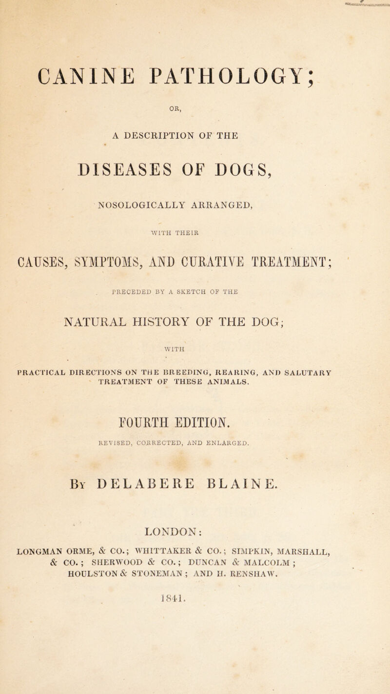 CANINE PATHOLOGY; OR, A DESCRIPTION OF THE DISEASES OF DOGS, NOSOLOGICALLY ARRANGED, WITH THEIR CAUSES, SYMPTOMS, AND CURATIVE TREATMENT; PRECEDED BY A SKETCH OF THE NATURAL HISTORY OF THE DOG; WITH PRACTICAL DIRECTIONS ON THE BREEDING, REARING, AND SALUTARY TREATMENT OF THESE ANIMALS. FOURTH EDITION. REVISED, CORRECTED, AND ENLARGED. By delab ere BLAINE. LONDON: LONGMAN ORME, & CO.; WHITTAKER & CO.; SIMPKIN, MARSHALL, & CO. ; SHERWOOD & CO.; DUNCAN & MALCOLM ; HOULSTON& STONEMAN ; AND H. RENSHAW. 1841,