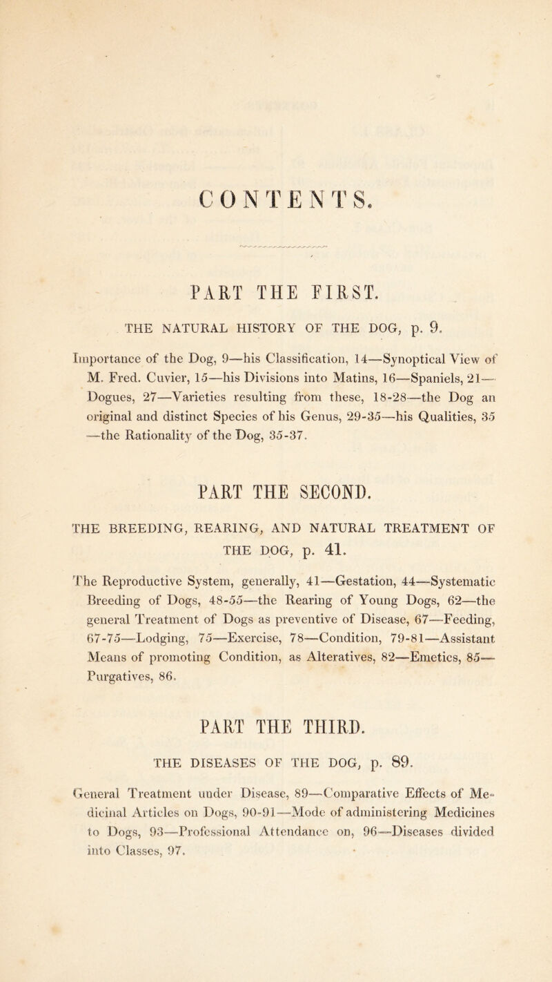 C 0 N T E N T S PART THE FIRST. THE NATURAL HISTORY OF THE DOG, p. 9. Iiiiportaiice of the Dog, 9—his Classification, 14-—Synoptical View of M. Fred. Cuvier, 15—his Divisions into Matins, 16—Spaniels, 21-— Dogues, 27—V'arieties resulting from these, 18-28—the Dog an original and distinct Species of his Genus, 29-35—his Qualities, 35 “the Rationality of the Dog, 35-37. PART THE SECOND. THE BREEDING, REARING, AND NATURAL TREATMENT OF THE DOG, p. 41. The Reproductive System, generally, 41—Gestation, 44—Systematic Breeding of Dogs, 48-55—the Rearing of Young Dogs, 62—the general Treatment of Dogs as preventive of Disease, 67—Feeding, 67-75—Lodging, 75—Exercise, 78—-Condition, 79-81—Assistant Means of promoting Condition, as Alteratives, 82—Emetics, 85-— Purgatives, 86. PART THE THIRD. THE DISEASES OF THE DOG, p. 89. CGeneral Treatment under Disease, 89—Comparative Effects of Me“ dicinal Articles on Dogs, 90-91—Mode of administering Medicines to Dogs, 93—Professional Attendance on, 96—Diseases divided into Classes, 97.