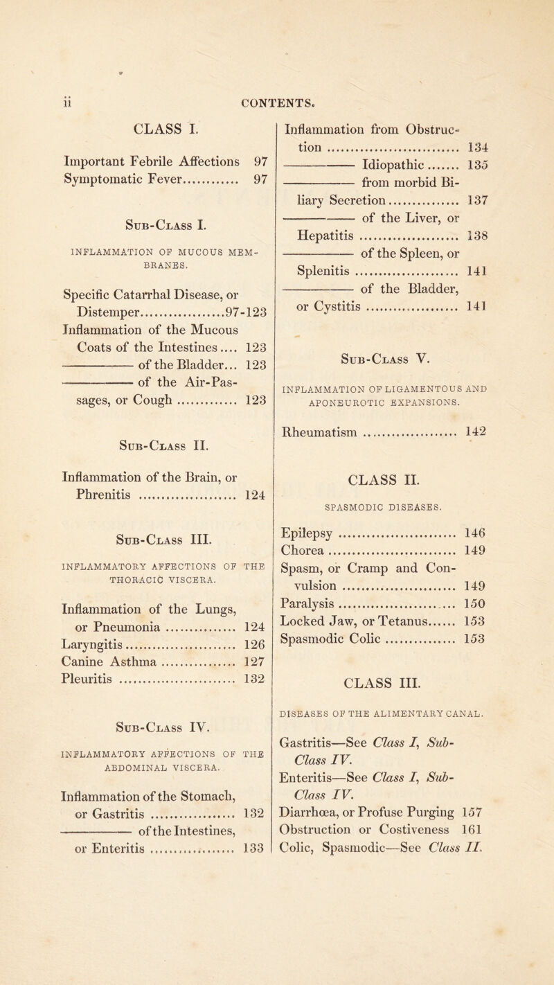 CLASS 1. Important Febrile Affections 97 Symptomatic Fever 97 Sub-Class I. INFLAMMATION OP MUCOUS MEM- BRANES. Specific Catarrhal Disease, or Distemper 97-123 Inflammation of the Mucous Coats of the Intestines .... 123 of the Bladder... 123 of the Air-Pas- sages, or Cough 123 Sub-Class II. Inflammation of the Brain, or Phrenitis 124 Sub-Class III. INFLAMMATORY AFFECTIONS OP THE THORACIC VISCERA. Inflammation of the Lungs, or Pneumonia 124 Laryngitis 126 Canine Asthma 127 Pleuritis 132 Sub-Class IV. INFLAMMATORY AFFECTIONS OF THE ABDOMINAL VISCERA. Inflammation of the Stomach, or Gastritis 132 of the Intestines, or Enteritis 133 Inflammation from Obstruc- tion 134 Idiopathic 135 from morbid Bi- liary Secretion 137 — of the Liver, or Hepatitis 138 of the Spleen, or Splenitis 141 of the Bladder, or Cystitis 141 Sub-Class V. INFLAMMATION OP LIGAMENTOUS AND APONEUROTIC EXPANSIONS. Rheumatism 142 CLASS II. SPASMODIC DISEASES. Epilepsy 146 Chorea 149 Spasm, or Cramp and Con- vulsion 149 Paralysis ... 150 Locked Jaw, or Tetanus 153 Spasmodic Colic 153 CLASS III. DISEASES OF THE ALIMENTARY CANAL. Gastritis—See Class /, Sub- Class IV. Enteritis—See Class /, Sub- class IV. Diarrhoea, or Profuse Purging 157 Obstruction or Costiveness 161 Colic, Spasmodic—See Class II.