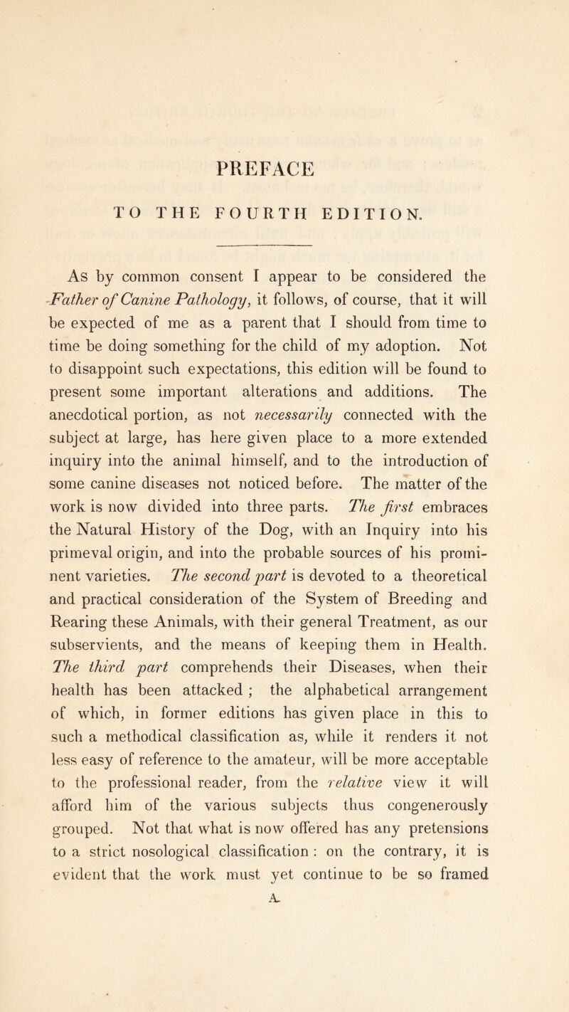 PREFACE TO THE FOURTH EDITION. As by common consent I appear to be considered the •Father of Canine Pathology, it follows, of course, that it will be expected of me as a parent that I should from time to time be doing something for the child of my adoption. Not to disappoint such expectations, this edition will be found to present some important alterations and additions. The anecdotical portion, as not necessarily connected with the subject at large, has here given place to a more extended inquiry into the animal himself, and to the introduction of some canine diseases not noticed before. The matter of the work is now divided into three parts. The first embraces the Natural History of the Dog, with an Inquiry into his primeval origin, and into the probable sources of his promi- nent varieties. The second jiart is devoted to a theoretical and practical consideration of the System of Breeding and Rearing these Animals, with their general Treatment, as our subservients, and the means of keeping them in Health. The third part comprehends their Diseases, when their health has been attacked ; the alphabetical arrangement of which, in former editions has given place in this to such a methodical classification as, while it renders it not less easy of reference to the amateur, will be more acceptable to the professional reader, from the relative view it will afford him of the various subjects thus congenerously grouped. Not that what is now offered has any pretensions to a strict nosological classification : on the contrary, it is evident that the work must yet continue to be so framed A.
