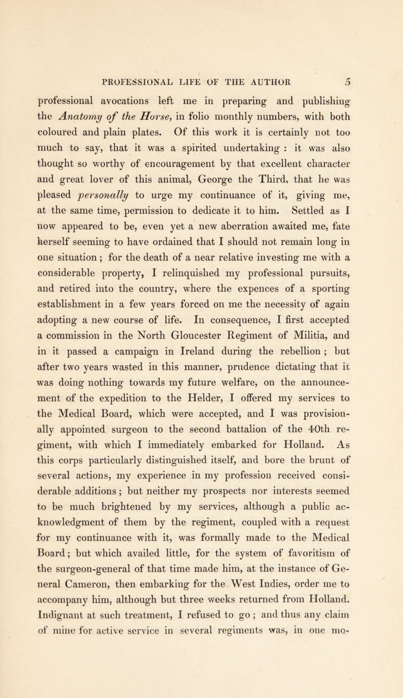 professional avocations left me in preparing and publishing the Anatomy of the Horse, in folio monthly numbers, with both coloured and plain plates. Of this work it is certainly not too much to say, that it was a spirited undertaking : it was also thought so worthy of encouragement by that excellent character and great lover of this animal, George the Third, that he was pleased personally to urge my continuance of it, giving me, at the same time, permission to dedicate it to him. Settled as I now appeared to be, even yet a new aberration awaited me, fate herself seeming to have ordained that I should not remain long in one situation; for the death of a near relative investing me with a considerable property, I relinquished my professional pursuits, and retired into the country, where the expences of a sporting establishment in a few years forced on me the necessity of again adopting a new course of life. In consequence, I first accepted a commission in the North Gloucester Regiment of Militia, and in it passed a campaign in Ireland during the rebellion ; but after two years wasted in this manner, prudence dictating that it was doing nothing towards my future welfare, on the announce- ment of the expedition to the Holder, I offered my services to the Medical Board, which were accepted, and I was provision- ally appointed surgeon to the second battalion of the 40th re- giment, with which I immediately embarked for Holland. As this corps particularly distinguished itself, and bore the brunt of several actions, my experience in my profession received consi- derable additions; but neither my prospects nor interests seemed to be much brightened by my services, although a public ac- knowledgment of them by the regiment, coupled with a request for my continuance with it, was formally made to the Medical Board; but which availed little, for the system of favoritism of the surgeon-general of that time made him, at the instance of Ge- neral Cameron, then embarking for the West Indies, order me to accompany him, although but three weeks returned from Holland. Indignant at such treatment, I refused to go ; and thus any claim of mine for active service in several regiments was, in one mo-