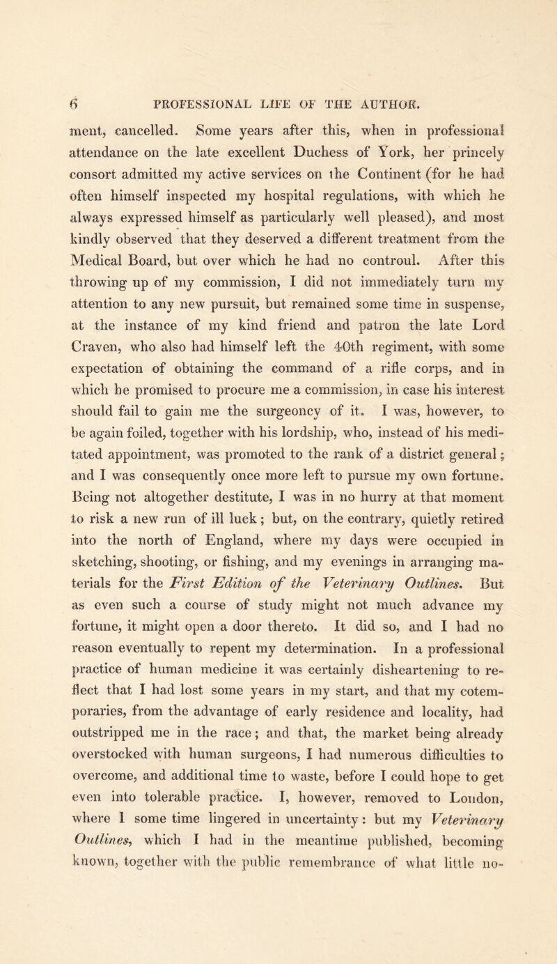 meiit, cancelled. Some years after this, when in professional attendance on the late excellent Duchess of York, her princely consort admitted my active services on the Continent (for he had often himself inspected my hospital regulations, with which he always expressed himself as particularly well pleased), and most kindly observed that they deserved a different treatment from the Medical Board, but over which he had no controul. After this throwing up of my commission, I did not immediately turn my attention to any new pursuit, but remained some time in suspense, at the instance of my kind friend and patron the late Lord Craven, who also had himself left the d-Oth regiment, with some expectation of obtaining the command of a rifle corps, and in which he promised to procure me a commission, in case his interest should fail to gain me the surgeoncy of it. I was, however, to be again foiled, together with his lordship, who, instead of his medi tated appointment, was promoted to the rank of a district general; and I was consequently once more left to pursue my own fortune. Being not altogether destitute, I was in no hurry at that moment to risk a new run of ill luck; but, on the contrary, quietly retired into the north of England, where my days were occupied in sketching, shooting, or fishing, and my evenings in arranging ma- terials for the First Edition of the Veterinary Outlines. But as even such a course of study might not much advance my fortune, it might open a door thereto. It did so, and I had no reason eventually to repent my determination. In a professional practice of human medicine it was certainly disheartening to re- flect that I had lost some years in my start, and that my cotem- poraries, from the advantage of early residence and locality, had outstripped me in the race; and that, the market being already overstocked with human surgeons, I had numerous difficulties to overcome, and additional time to waste, before I could hope to get even into tolerable practice. I, however, removed to London, where I some time lingered in uncertainty: but my Veterinary Outlines, which I had in the meantime published, becoming known, together with the public remembrance of what little no-