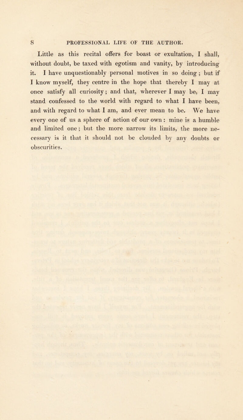 Little as this recital offers for boast or exultation, I shall, without doubt, be taxed with egotism and vanity, by introducing it. I have unquestionably personal motives in so doing; but if I know myself, they centre in the hope that thereby I may at once satisfy all curiosity; and that, wherever I may be, I may stand confessed to the world with regard to what I have been, and with regard to what I am, and ever mean to be. We have every one of us a sphere of action of our own : mine is a humble and limited one; but the more narrow its limits, the more ne- cessary is it that it should not be clouded by any doubts or obscurities.