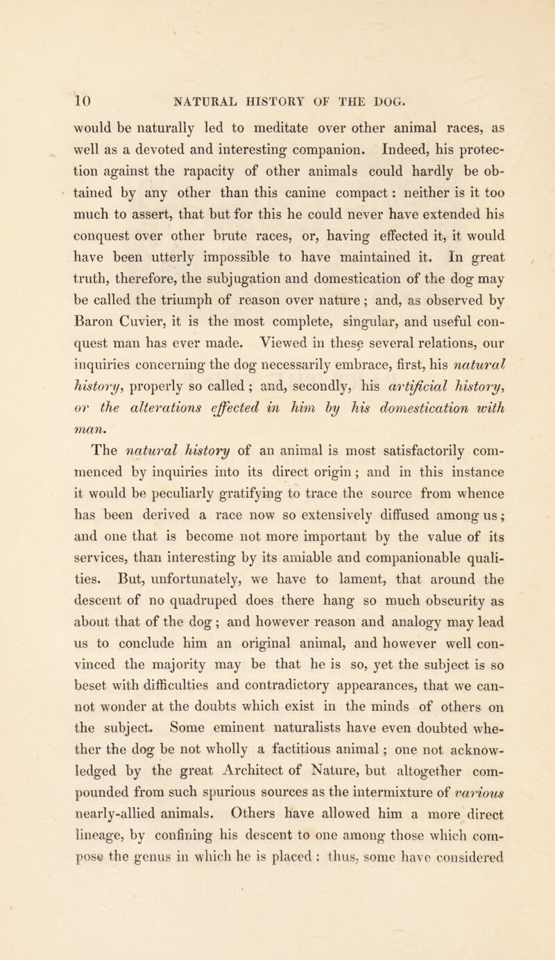 would be naturally led to meditate over other animal races, as well as a devoted and interesting companion. Indeed, his protec- tion against the rapacity of other animals could hardly be ob- tained by any other than this canine compact: neither is it too much to assert, that but for this he could never have extended his conquest over other brute races, or, having effected it, it would have been utterly impossible to have maintained it. In great truth, therefore, the subjugation and domestication of the dog may be called the triumph of reason over nature; and, as observed by Baron Cuvier, it is the most complete, singular, and useful con- quest man has ever made. Viewed in these several relations, our inquiries concerning the dog necessarily embrace, first, his natural history, properly so called; and, secondly, his artificial history, or the alterations effected in him hy his domestication with man. The natural history of an animal is most satisfactorily com- menced by inquiries into its direct origin ; and in this instance it would be peculiarly gratifying to trace the source from whence has been derived a race now so extensively diffused among us; and one that is become not more important by the value of its services, than interesting by its amiable and companionable quali- ties. But, unfortunately, we have to lament, that around the descent of no quadruped does there hang so much obscurity as about that of the dog; and however reason and analogy may lead us to conclude him an original animal, and however well con- vinced the majority may be that he is so, yet the subject is so beset with difficulties and contradictory appearances, that we can- not wonder at the doubts which exist in the minds of others on the subject. Some eminent naturalists have even doubted whe- ther the dog be not wholly a factitious animal; one not acknow- ledged by the great Architect of Nature, but altogether com- pounded from such spurious sources as the intermixture of various nearly-allied animals. Others have allowed him a more direct lineage, by confining his descent to one among those which com- pose the genus in which he is placed : thus, some have considered