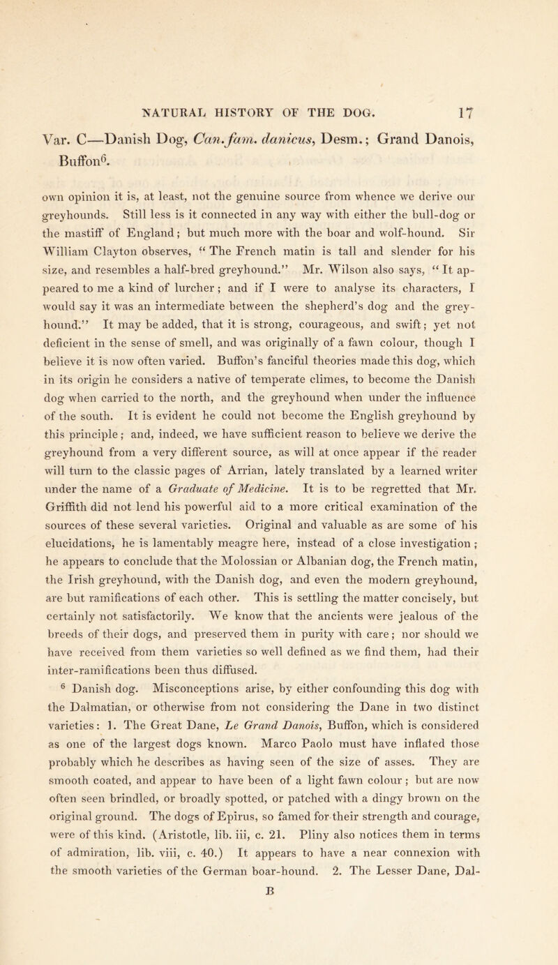 Var. C—Danish Dog, Can. fam. danicus^ Desm,; Grand Danois, BufFon*^. I own opinion it is, at least, not the genuine source from whence we derive our greyhounds. Still less is it connected in any way with either the bull-dog or the mastiff of England; hut much more with the boar and wolf-hound. Sir William Clayton observes, “ The French matin is tall and slender for his •size, aird resembles a half-bred greyhound.” Mr. Wilson also says, “ It ap- peared to me a kind of lurcher ; and if I were to analyse its characters, I would say it was an intermediate between the shepherd’s dog and the grey- hound.” It may be added, that it is strong, courageous, and swift; yet not deficient in the sense of smell, and was originally of a fawn colour, though I believe it is now often varied. Buffon’s fanciful theories made this dog, which in its origin he considers a native of temperate climes, to become the Danish dog when carried to the north, and the greyhound when under the influence of the south. It is evident he could not become the English greyhound by this principle; and, indeed, we have sufficient reason to believe we derive the greyhound from a very different source, as will at once appear if the reader will turn to the classic pages of Arrian, lately translated by a learned writer under the name of a Graduate of Medicine. It is to be regretted that Mr. Griffith did not lend his powerful aid to a more critical examination of the sources of these several varieties. Original and valuable as are some of his elucidations, he is lamentably meagre here, instead of a close investigation ; he appears to conclude that the Molossian or Albanian dog, the French matin, the Irish greyhound, with the Danish dog, and even the modern greyhound, are but ramifications of each other. This is settling the matter concisely, but certainly not satisfactorily. We know that the ancients were jealous of the breeds of their dogs, and preserved them in purity with care; nor should we have received from them varieties so well defined as we find them, had their inter-ramifications been thus diffused. ® Danish dog. Misconceptions arise, by either confounding this dog with the Dalmatian, or otherwise from not considering the Dane in two distinct varieties: 1. The Great Dane, Le Grand Danois, Buffon, which is considered as one of the largest dogs known. Marco Paolo must have inflated those probably which he describes as having seen of the size of asses. They are smooth coated, and appear to have been of a light fawn colour ; but are now often seen brindled, or broadly spotted, or patched with a dingy brown on the original ground. The dogs of Epirus, so famed for their strength and courage, were of this kind. (Aristotle, lib. iii, c. 21. Pliny also notices them in terms of admiration, lib. viii, c. 40.) It appears to have a near connexion with the smooth varieties of the German boar-hound. 2. The Lesser Dane, Dal- B