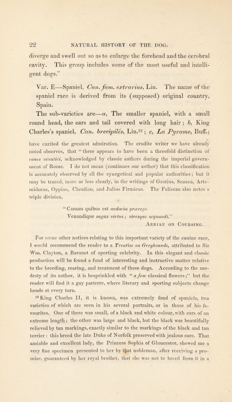 diverge and swell out so as to enlarge the forehead and the cerebral cavity. This group includes some of the most useful and intelli- gent dogs.” Var. E—Spaniel, Can. fam. extrarius, Lin. The name of the spaniel race is derived from its (supposed) original country, Spain. The sub-varieties are—a. The smaller spaniel, with a small round head, the ears and tail covered with long hair ; King Charles’s spaniel. Can. hrevipiles, Lin.12; e. La Pyrame., Buff.; have excited the greatest admiration. The erudite writer we have already noted observes, that “ there appears to have been a threefold distinction of canes venatici, acknowledged by classic authors during the imperial govern- ment of Rome. I do not mean (continues our author) that this classification is accurately observed by all the cynegetical and popular authorities; but it may be traced, more or less clearly, in the writings of Grotius, Seneca, Arte- midorus, Oppian, Claudian, and Julius Firmicus. The Faliscan also notes a triple division, “ Canum quibus est audacia prceceps Venandique sagax virtus; viresque sequandi.'' Arrian on Coursing, For some other notices relating to this important variety of the canine race, 1 would recommend the reader to a Treatise on Greyhounds, attributed to Sir Wm. Clayton, a Baronet of sporting celebrity. In this elegant and classic production will be found a fund of interesting and instructive matter relative to the breeding, rearing, and treatment of these dogs. According to the mo- desty of its author, it is besprinkled with “ a few classical flowers;” but the reader will find it a gay parterre, where literary and sporting subjects change hands at every turn. *‘^King Charles II, it is known, was extremely fond of spaniels, two varieties of which are seen in his several portraits, or in those of his fa- vourites. One of these was small, of a black and white colour, with ears of an extreme length ; the other was large and black, but the black was beautifully relieved by tan markings, exactly similar to the markings of the black and tan terrier : this breed the late Duke of Norfolk preserved with jealous care. That amiable and excellent lady, the Princess Sophia of Gloucester, shewed me a very fine specimen presented to her by tl^iat nobleman, after receiving a pro- mise, guaranteed by her royal brother, that she was not to breed from it in a