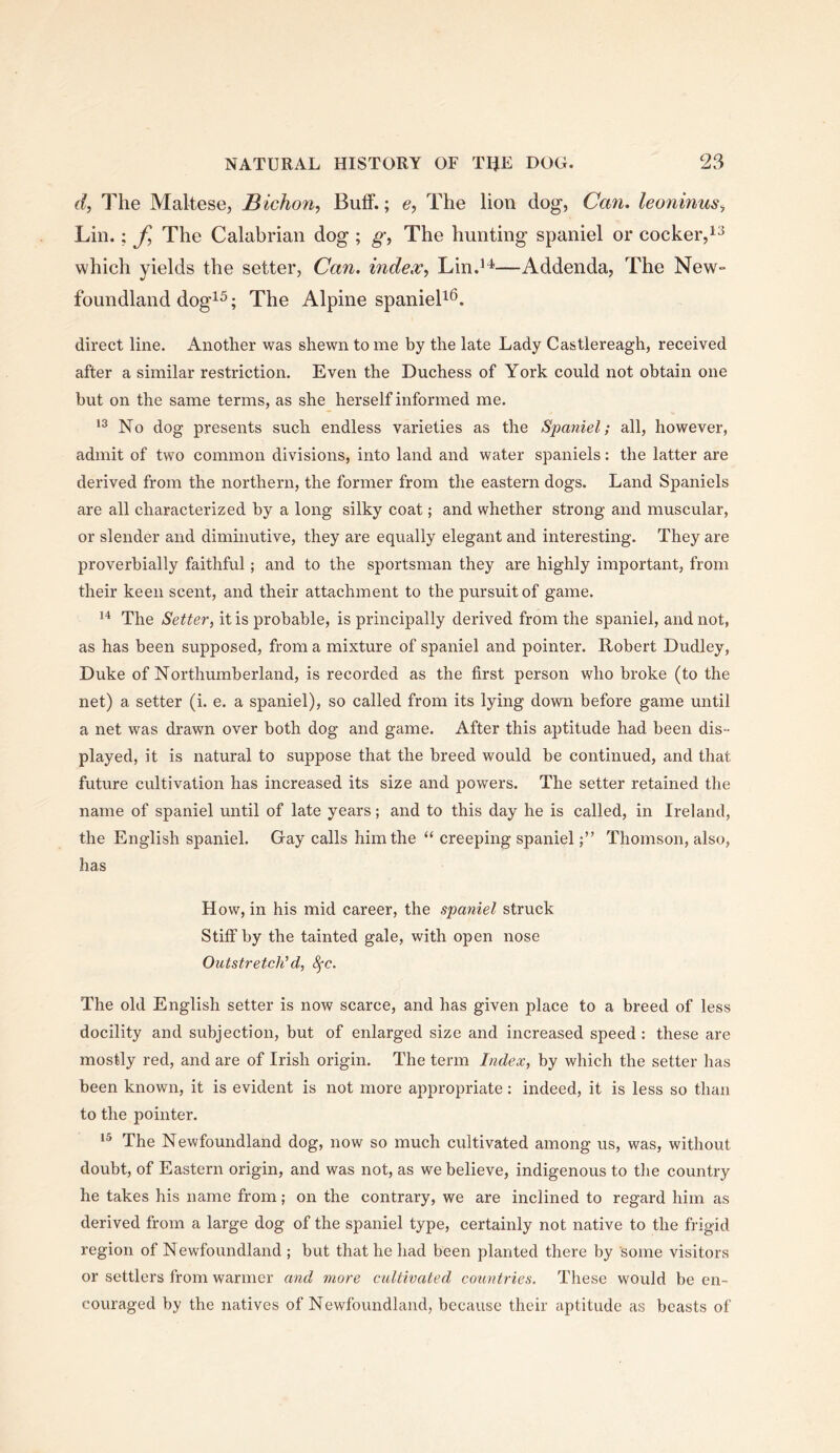 d, The Maltese, Bicho7i, ButF.; e, The lion dog, Can. leoninus^ Lin.; The Calabrian dog ; The hunting spaniel or cocker, which yields the setter. Can. mde.v^ Lin.’^—Addenda, The NeW“ foundland dog^^; The Alpine spanieB^. direct line. Another was shewn tome by the late Lady Castlereagh, received after a similar restriction. Even the Duchess of York could not obtain one but on the same terms, as she herself informed me. No dog presents such endless varieties as the Spaniel; all, however, admit of two common divisions, into land and water spaniels: the latter are derived from the northern, the former from the eastern dogs. Land Spaniels are all characterized by a long silky coat; and whether strong and muscular, or slender and diminutive, they are equally elegant and interesting. They are proverbially faithful; and to the sportsman they are highly important, from their keen scent, and their attachment to the pursuit of game. The Setter, it is probable, is principally derived from the spaniel, and not, as has been supposed, from a mixture of spaniel and pointer. Robert Dudley, Duke of Northumberland, is recorded as the first person who broke (to the net) a setter (i. e. a spaniel), so called from its lying down before game until a net was drawn over both dog and game. After this aptitude had been dis- played, it is natural to suppose that the breed would be continued, and that future cultivation has increased its size and powers. The setter retained the name of spaniel until of late years; and to this day he is called, in Ireland, the English spaniel. Gay calls him the “ creeping spanielThomson, also, has How, in his mid career, the spaniel struck Stiff by the tainted gale, with open nose Outstretch'd, 8fc. The old English setter is now scarce, and has given place to a breed of less docility and subjection, but of enlarged size and increased speed : these are mostly red, and are of Irish origin. The term Index, by which the setter has been known, it is evident is not more appropriate: indeed, it is less so than to the pointer. The Newfoundland dog, now so much cultivated among us, was, without doubt, of Eastern origin, and was not, as we believe, indigenous to the country he takes his name from; on the contrary, we are inclined to regard him as derived from a large dog of the spaniel type, certainly not native to the frigid region of Newfoundland ; but that he had been planted there by some visitors or settlers from warmer and more cultivated countries. These would be en- couraged by the natives of Newfoundland, because their aptitude as beasts of