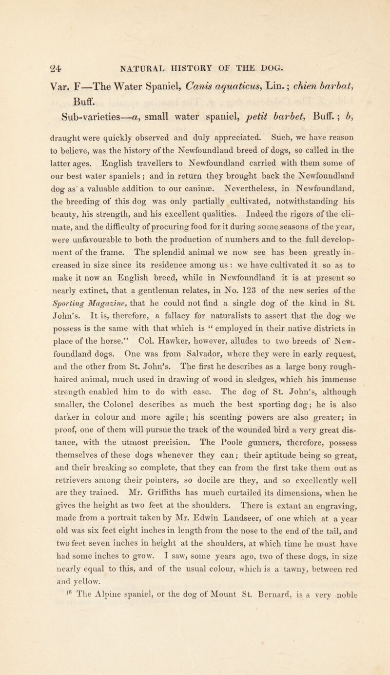 Var. F—The Water Spaniel, Canis aquaticus, Lin.; chien harhat, Buff. Sub-varieties—a, small water spaniel, petit harhet, Bulf.; b, draught were quickly observed and duly appreciated. Such, we have reason to believe, was the history of the Newfoundland breed of dogs, so called in the latter ages. English travellers to Newfoundland carried with them some of our best water spaniels ; and in return they brought back the Newfoundland dog as a valuable addition to our caninse. Nevertheless, in Newfoundland, the breeding of this dog was only partially cultivated, notwithstanding his beauty, his strength, and his excellent qualities. Indeed the rigors of the cli- mate, and the difficulty of procuring food for it during some seasons of the year, were unfavourable to both the production of numbers and to the full develop- ment of the frame. The splendid animal we now see has been greatly in- creased in size since its residence among us ; we have cultivated it so as to make it now an English breed, while in Newfoundland it is at present so nearly extinct, that a gentleman relates, in No. 123 of the new series of the Sporting Magazine, that he could not find a single dog of the kind in St. John’s. It is, therefore, a fallacy for naturalists to assert that the dog we possess is the same with that which is “ employed in their native districts in place of the horse.” Col. Hawker, however, alludes to two breeds of New- foundland dogs. One was from Salvador, where they were in early request, and the other from St. John’s. The first he describes as a large bony rough- haired animal, much used in drawing of wood in sledges, which his immense strength enabled him to do with ease. The dog of St. John’s, although smaller, the Colonel describes as much the best sporting dog; he is also darker in colour and more agile; his scenting powers are also greater; in proof, one of them will pursue the track of the wounded bird a very great dis- tance, with the utmost precision. The Poole gunners, therefore, possess themselves of these dogs whenever they can; their aptitude being so great, and their breaking so complete, that they can from the first take them out as retrievers among their pointers, so docile are they, and so excellently well are they trained. Mr. Griffiths has much curtailed its dimensions, when he gives the height as two feet at the shoulders. There is extant an engraving, made from a portrait taken by Mr. Edwin Landseer, of one which at a year old was six feet eight inches in length from the nose to the end of the tail, and two feet seven inches in height at the shoulders, at which time he must have had some inches to grow. I saw; some years ago, two of these dogs, in size nearly equal to this, and of the usual colour, which is a tawny, between red and yellow. The Alpine spaniel, or the dog of Mount St. Bernard, is a very noble