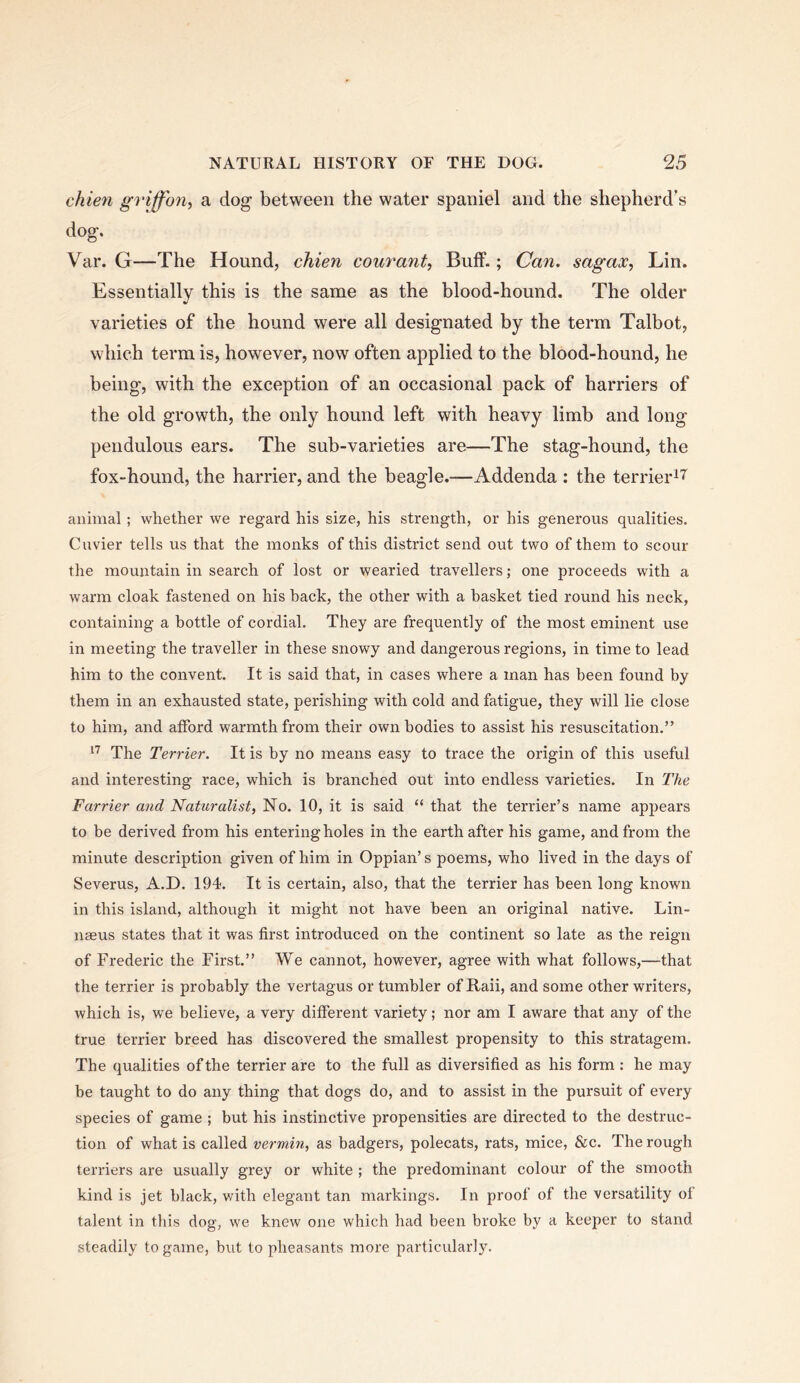chien griff'ony a dog between the water spaniel and the shepherd’s dog. Var. G—The Hound, chien courant. Buff.; Can. sagax, Lin. Essentially this is the same as the blood-hound. The older varieties of the hound were all designated by the term Talbot, which term is, however, now often applied to the blood-hound, he being, with the exception of an occasional pack of harriers of the old growth, the only hound left with heavy limb and long pendulous ears. The sub-varieties are—The stag-hound, the fox-hound, the harrier, and the beagle.-—Addenda : the terrier^T^ animal; whether we regard his size, his strength, or his generous qualities. Cuvier tells us that the monks of this district send out two of them to scour the mountain in search of lost or wearied travellers; one proceeds with a warm cloak fastened on his back, the other with a basket tied round his neck, containing a bottle of cordial. They are frequently of the most eminent use in meeting the traveller in these snowy and dangerous regions, in time to lead him to the convent. It is said that, in cases where a man has been found by them in an exhausted state, perishing with cold and fatigue, they will lie close to him, and afford warmth from their own bodies to assist his resuscitation.” The Terrier. It is by no means easy to trace the origin of this useful and interesting race, which is branched out into endless varieties. In The Farrier and Naturalist, No. 10, it is said “ that the terrier’s name appears to be derived from his entering holes in the earth after his game, and from the minute description given of him in Oppian’s poems, who lived in the days of Severus, A.D. 194. It is certain, also, that the terrier has been long known in this island, although it might not have been an original native. Lin- naeus states that it was first introduced on the continent so late as the reign of Frederic the First.” We cannot, however, agree with what follows,—that the terrier is probably the vertagus or tumbler of Rail, and some other writers, which is, we believe, a very different variety; nor am I aware that any of the true terrier breed has discovered the smallest propensity to this stratagem. The qualities of the terrier are to the full as diversified as his form : he may be taught to do any thing that dogs do, and to assist in the pursuit of every species of game ; but his instinctive propensities are directed to the destruc- tion of what is called vermin, as badgers, polecats, rats, mice, &c. The rough terriers are usually grey or white ; the predominant colour of the smooth kind is jet black, v/ith elegant tan markings. In proof of the versatility of talent in this dog, we knew one which had been broke by a keeper to stand steadily to game, but to pheasants more particularly.